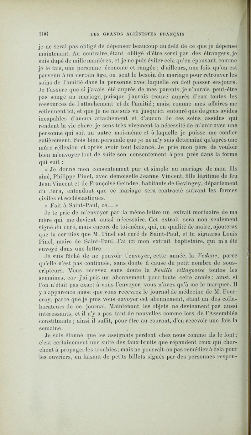 je ne serai pas obligé de dépenser beaucoup au delà de ce que je dépense maintenant. Au contraire,étant obligé d’être servi par des étrangers, je suis dupé de mille manières, et je ne puis éviter cela qu’en épousant, comme je le fais, une personne économe et rangée ; d’ailleurs, une fois qu’on est parvenu à un certain âge, on sent le besoin du mariage pour retrouver les soins de l’amitié dans la personne avec laquelle on doit passer sesjours. Je t’assure que si j’avais été auprès de mes parents, je n’aurais peut-être pas songé au mariage, puisque j’aurais trouvé auprès d’eux toutes les ressources de l'attachement et de l’amitié ; mais, comme mes affaires me retiennent ici, et que je ne me suis vu jusqu’ici entouré que de gens avides incapables d’aucun attachement et d’aucun de ces soins assidus qui rendent la vie chère, je sens très vivement la nécessité de m’unir avec une personne qui soit un autre moi-même et à laquelle je puisse me confier entièrement. Sois bien persuadé que je ne m’y suis déterminé qu’aprèsune mûre réflexion et après avoir tout balancé. Je prie mon père de vouloir bien m’envoyer tout de suite son consentement à peu près dans la forme qui suit : « Je donne mon consentement pur et simple au mariage de mon fils aîné, Philippe Pinel, avec demoiselle Jeanne Vincent, fille légitime de feu Jean Vincent et de Françoise Geindre, habitants de Gevingey, département du Jura, entendant que ce mariage sera contracté suivant les formes civiles et ecclésiastiques. « Fait à Saint-Paul, ce... » Je te prie de m’envoyer par la même lettre un extrait mortuaire de ma mère qui me devient aussi nécessaire. Cet extrait sera non seulement signé du curé, mais encore de toi-même, qui, en qualité de maire, ajouteras que tu certifies que M. Pinel est curé de Saint-Paul, et tu signeras Louis Pinel, maire de Saint-Paul. J’ai ici mon extrait baptistaire, qui m’a été envoyé dans une lettre. Je suis fâché de ne pouvoir t’envoyer, cette année, la Vedette, parce quelle n’est pas continuée, sans doute à cause du petit nombre de sous- cripteurs. Vous recevez sans doute la Feuille villageoise toutes les semaines, car j’ai pris un abonnement pour toute cette année ; ainsi, si l’on n’était pas exact à vous l’envoyer, vous n’avez qu’à me le marquer. Il y a apparence aussi que vous recevrez le journal de médecine de M. Four- croy, parce que je puis vous envoyer cet abonnement, étant un des colla- borateurs de ce journal. Maintenant les objets ne deviennent pas aussi intéressants, et il n’y a pas tant de nouvelles comme lors de l’Assemblée constituante ; ainsi il suffit, pour être au courant, d’en recevoir une fois la semaine. Je suis étonné que les assignats perdent chez nous comme ils le font; c’est certainement une suite des faux bruits que répandent ceux qui cher- chent à propager les troubles; mais ne pourrait-on pas remédier à cela pour les ouvriers, en faisant de petits billets signés par des personnes respon-