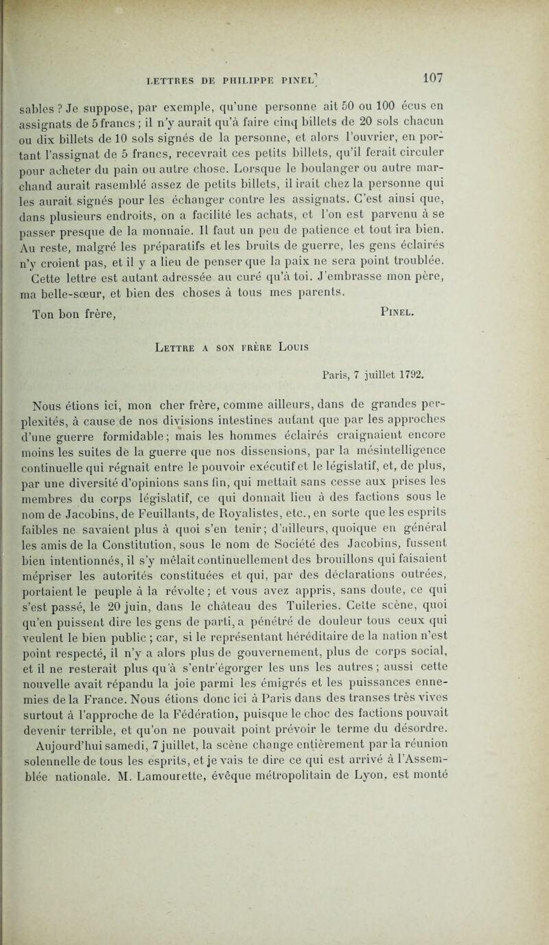 sables ? Je suppose, par exemple, qu’une personne ait 50 ou 100 écus en assignats de 5 francs ; il n’y aurait qu’à faire cinq billets de 20 sols chacun ou dix billets de 10 sols signés de la personne, et alors l’ouvrier, en por- tant l’assignat de 5 francs, recevrait ces petits billets, qu’il ferait circuler pour acheter du pain ou autre chose. Lorsque le boulanger ou autre mar- chand aurait rasemblé assez de petits billets, il irait chez la personne qui les aurait signés pour les échanger contre les assignats. C’est ainsi (pie, dans plusieurs endroits, on a facilité les achats, et l’on est parvenu à se passer presque de la monnaie. Il faut un peu de patience et tout ira bien. Au reste, malgré les préparatifs et les bruits de guerre, les gens éclairés n’y croient pas, et il y a lieu de penser que la paix ne sera point troublée. Cette lettre est autant adressée au curé qu’à toi. J’embrasse mon père, ma belle-sœur, et bien des choses à tous mes parents. Ton bon frère, Pinel. Lettre a son frère Louis Paris, 7 juillet 1792. Nous étions ici, mon cher frère, comme ailleurs, dans de grandes per- plexités, à cause de nos divisions intestines autant que par les approches d’une guerre formidable; mais les hommes éclairés craignaient encore moins les suites de la guerre que nos dissensions, par la mésintelligence continuelle qui régnait entre le pouvoir exécutif et le législatif, et, de plus, par une diversité d’opinions sans fin, qui mettait sans cesse aux prises les membres du corps législatif, ce qui donnait lieu à des factions sous le nom de Jacobins, de Feuillants, de Royalistes, etc., en sorte que les esprits faibles ne savaient plus à quoi s’en tenir; d’ailleurs, quoique en général les amis de la Constitution, sous le nom de Société des Jacobins, fussent bien intentionnés, il s’y mêlait continuellement des brouillons qui faisaient mépriser les autorités constituées et qui, par des déclarations outrées, portaient le peuple à la révolte ; et vous avez appris, sans doute, ce qui s’est passé, le 20 juin, dans le château des Tuileries. Celte scène, quoi qu’en puissent dire les gens de parti, a pénétré de douleur tous ceux qui veulent le bien public ; car, si le représentant héréditaire de la nation n’est point respecté, il n’y a alors plus de gouvernement, plus de corps social, et il ne resterait plus qua s'entr’égorger les uns les autres; aussi cette nouvelle avait répandu la joie parmi les émigrés et les puissances enne- mies de la France. Nous étions donc ici à Paris dans des transes très vives surtout à l’approche de la Fédération, puisque le choc des factions pouvait devenir terrible, et qu’on ne pouvait point prévoir le terme du désordre. Aujourd’hui samedi, 7 juillet, la scène change entièrement parla réunion solennelle de tous les esprits, et je vais te dire ce qui est arrivé à l’Assem- blée nationale. M. Lamourette, évêque métropolitain de Lyon, est monté