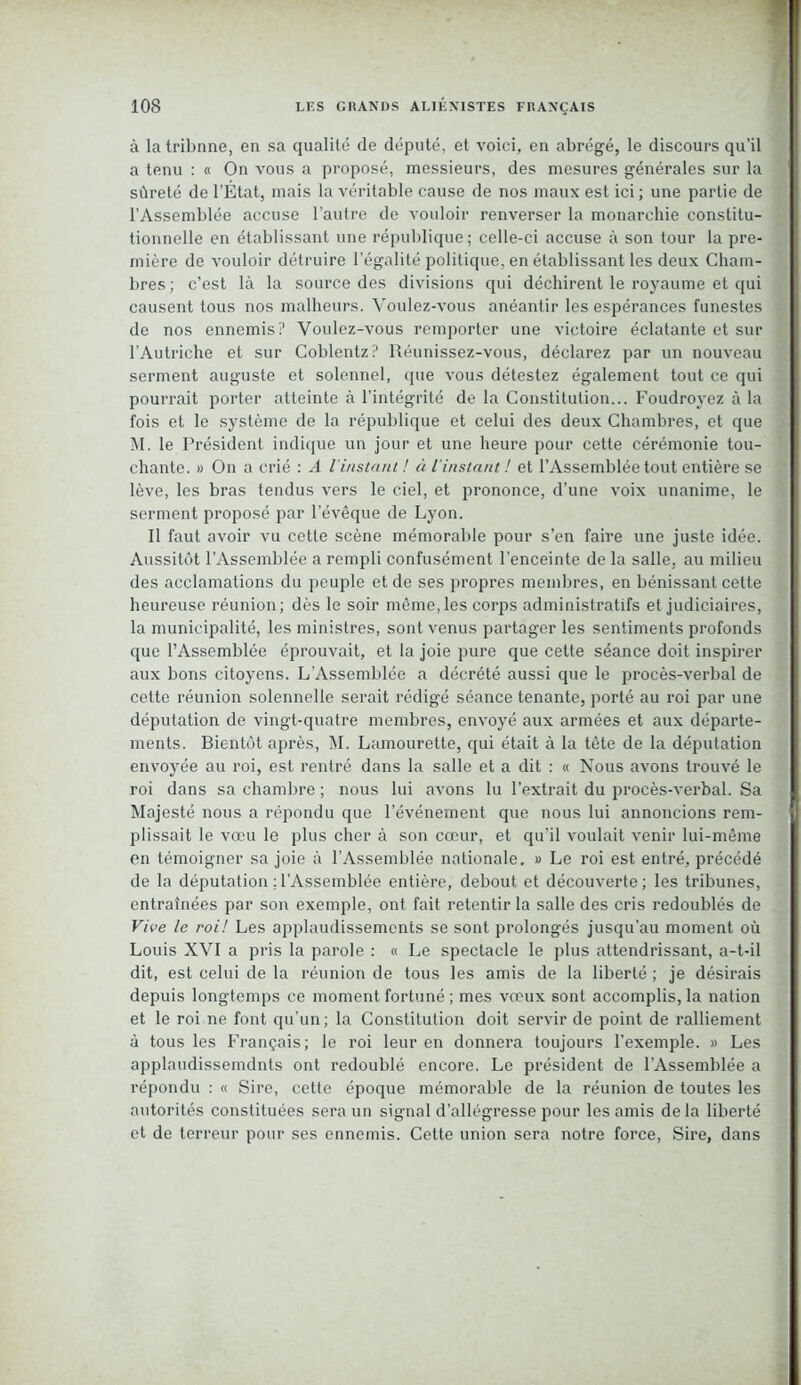 à la tribnne, en sa qualité de député, et voici, en abrégé, le discours qu’il a tenu : « On vous a proposé, messieurs, des mesures générales sur la sûreté de l’État, mais la véritable cause de nos maux est ici; une partie de l’Assemblée accuse l’autre de vouloir renverser la monarchie constitu- tionnelle en établissant une république; celle-ci accuse à son tour la pre- mière de vouloir détruire l’égalité politique, en établissant les deux Cham- bres ; c’est là la source des divisions qui déchirent le royaume et qui causent tous nos malheurs. Voulez-vous anéantir les espérances funestes de nos ennemis? Voulez-vous remporter une victoire éclatante et sur l'Autriche et sur Coblentz? Iléunissez-vous, déclarez par un nouveau serment auguste et solennel, (pie vous détestez également tout ce qui pourrait porter atteinte à l’intégrité de la Constitution... Foudroyez à la fois et le système de la république et celui des deux Chambres, et que M. le Président indique un jour et une heure pour cette cérémonie tou- chante. » On a crié : A l'instant! à l'instant ! et l’Assemblée tout entière se lève, les bras tendus vers le ciel, et prononce, d’une voix unanime, le serment proposé par l’évêque de Lyon. Il faut avoir vu cette scène mémorable pour s’en faire une juste idée. Aussitôt l’Assemblée a rempli confusément l’enceinte de la salle, au milieu des acclamations du peuple et de ses propres membres, en bénissant cette heureuse réunion; dès le soir même, les corps administratifs et judiciaires, la municipalité, les ministres, sont venus partager les sentiments profonds que l’Assemblée éprouvait, et la joie pure que cette séance doit inspirer aux bons citoyens. L’Assemblée a décrété aussi que le procès-verbal de cette réunion solennelle serait rédigé séance tenante, porté au roi par une députation de vingt-quatre membres, envoyé aux armées et aux départe- ments. Bientôt après, M. Lamourette, qui était à la tête de la députation envoyée au roi, est rentré dans la salle et a dit : « Nous avons trouvé le roi dans sa chambre ; nous lui avons lu l’extrait du procès-verbal. Sa Majesté nous a répondu que l’événement que nous lui annoncions rem- plissait le vœu le plus cher à son cœur, et qu’il voulait venir lui-même en témoigner sa joie à l’Assemblée nationale. » Le roi est entré, précédé de la députation ; l’Assemblée entière, debout et découverte; les tribunes, entraînées par son exemple, ont fait retentir la salle des cris redoublés de Vive le roi! Les applaudissements se sont prolongés jusqu’au moment où Louis XVI a pris la parole : « Le spectacle le plus attendrissant, a-t-il dit, est celui de la réunion de tous les amis de la liberté ; je désirais depuis longtemps ce moment fortuné ; mes vœux sont accomplis, la nation et le roi ne font qu’un ; la Constitution doit servir de point de ralliement à tous les Français; le roi leur en donnera toujours l’exemple. » Les applaudissemdnts ont redoublé encore. Le président de l’Assemblée a répondu : « Sire, cette époque mémorable de la réunion de toutes les autorités constituées sera un signal d’allégresse pour les amis delà liberté et de terreur pour ses ennemis. Cette union sera notre force, Sire, dans