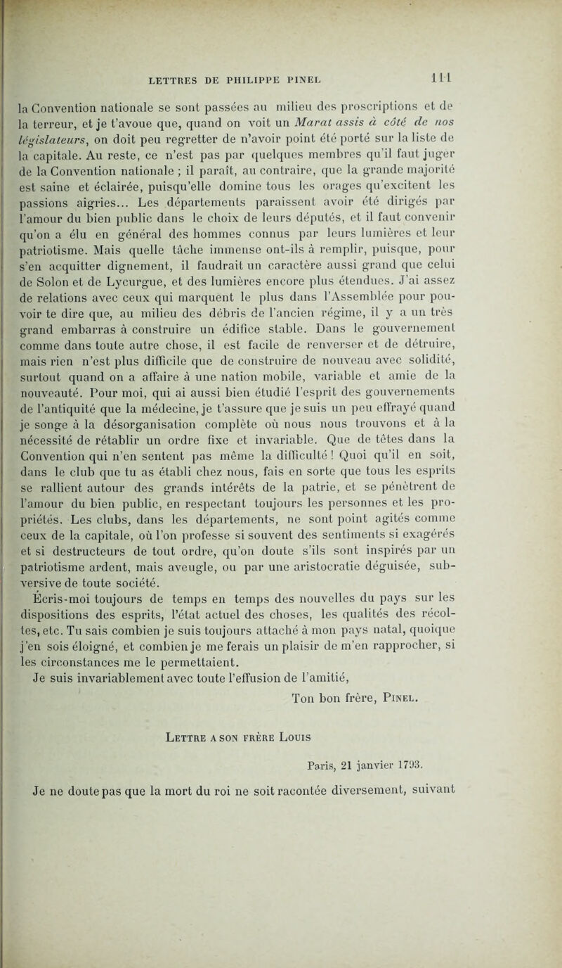 la Convention nationale se sont passées au milieu des proscriptions et de la terreur, et je t’avoue que, quand on voit un Marat assis à côté de nos législateurs, on doit peu regretter de n’avoir point été porté sur la liste de la capitale. Au reste, ce n’est pas par quelques membres qu’il faut juger de la Convention nationale ; il paraît, au contraire, que la grande majorité est saine et éclairée, puisqu’elle domine tous les orages qu’excitent les passions aigries... Les départements paraissent avoir été dirigés par l’amour du bien public dans le choix de leurs députés, et il faut convenir qu’on a élu en général des hommes connus par leurs lumières et leur patriotisme. Mais quelle tâche immense ont-ils à remplir, puisque, pour s’en acquitter dignement, il faudrait un caractère aussi grand que celui de Solon et de Lycurgue, et des lumières encore plus étendues. J'ai assez de relations avec ceux qui marquent le plus dans l’Assemblée pour pou- voir te dire que, au milieu des débris de l’ancien régime, il y a un très grand embarras à construire un édifice stable. Dans le gouvernement comme dans toute autre chose, il est facile de renverser et de détruire, mais rien n’est plus difficile que de construire de nouveau avec solidité, surtout quand on a affaire à une nation mobile, variable et amie de la nouveauté. Pour moi, qui ai aussi bien étudié l’esprit des gouvernements de l’antiquité que la médecine, je t’assure que je suis un peu effrayé quand je songe à la désorganisation complète où nous nous trouvons et à la nécessité de rétablir un ordre fixe et invariable. Que de têtes dans la Convention qui n’en sentent pas même la difficulté ! Quoi qu’il en soit, dans le club que tu as établi chez nous, fais en sorte que tous les esprits se rallient autour des grands intérêts de la patrie, et se pénètrent de l’amour du bien public, en respectant toujours les personnes et les pro- priétés. Les clubs, dans les départements, ne sont point agités comme ceux de la capitale, où l’on professe si souvent des sentiments si exagérés et si destructeurs de tout ordre, qu’on doute s’ils sont inspirés par un patriotisme ardent, mais aveugle, ou par une aristocratie déguisée, sub- versive de toute société. Écris-moi toujours de temps en temps des nouvelles du pays sur les dispositions des esprits, l’état actuel des choses, les qualités des récol- tes, etc. Tu sais combien je suis toujours attaché à mon pays natal, quoique j’en sois éloigné, et combien je me ferais un plaisir de m’en rapprocher, si les circonstances me le permettaient. Je suis invariablement avec toute l’effusion de l’amitié, Ton bon frère, Pinel. Lettre a son frère Louis Paris, 21 janvier 17U3. Je ne doute pas que la mort du roi ne soit racontée diversement, suivant