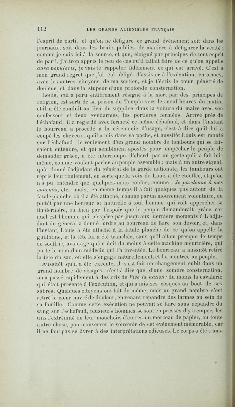 l'esprit de parti, et qu’on ne défigure ce grand événement soit dans les journaux, soit dans les bruits publics, de manière à défigurer la vérité ; comme je suis ici à la source, et que, éloigné par principes de tout esprit de parti, j’ai trop appris le peu de cas qu’il fallait faire de ce qu’on appelle aura popularis, je vais te rappeler fidèlement ce qui est arrivé. C’est à mon grand regret que j’ai été obligé d'assister à l’exécution, en armes, avec les autres citoyens de ma section, et je t’écris le cœur pénétré de douleur, et dans la stupeur d’une profonde consternation. Louis, qui a paru entièrement résigné à la mort par des principes de religion, est sorti de sa prison du Temple vers les neuf heures du malin, et il a été conduit au lieu du supplice dans la voiture du maire avec son confesseur et deux gendarmes, les portières fermées. Arrivé près de l’échafaud, il a regardé avec fermeté ce même échafaud, et dans l’instant le bourreau a procédé à la cérémonie d’usage, c’est-à-dire qu’il lui a coupé les cheveux, qu’il a mis dans sa poche, et aussitôt Louis est monté sur l’échafaud ; le roulement d’un grand nombre de tambours qui se fai- saient entendre, et qui semblaient apostés pour empêcher le peuple de demander grâce, a été interrompu d’abord par un geste qu’il a fait lui- même, comme voulant parler au peuple assemblé ; mais à un autre signal, qu’a donné l’adjudant du général de la garde nationale, les tambours ont repris leur roulement, en sorte que la voix de Louis a été étouffée, et qu'on n’a pu entendre que quelques mots confus, comme : Je pardonne à mes ennemis, etc. ; mais, en même temps il a fait quelques pas autour de la fatale planche où il a été attaché, comme par un mouvement volontaire, ou plutôt par une horreur si naturelle à tout homme qui voit approcher sa fin dernière, ou bien par l’espoir que le peuple demanderait grâce, car quel est l’homme qui n’espère pas jusqu aux derniers moments ? L’adju- dant du général a donné ordre au bourreau de faire son devoir, et, dans l’instant, Louis a été attaché à la fatale planche de ce qu’on appelle la guillotine, et la tête lui a été tranchée, sans qu il ait eu presque le temps de souffrir, avantage qu’on doit du moins à cette machine meurtrière, qui porte le nom d’un médecin qui l’a inventée. Le bourreau a aussitôt retiré la tête du sac, où elle s’engage naturellement, et l’a montrée au peuple. Aussitôt qu’il a été exécuté, il s’est fait un changement subit dans un grand nombre de visages, c’est-à-dire que, d’une sombre consternation, on a passé rapidement à des cris de Vive la nation; du moins la cavalerie qui était présente à l’exécution, et qui a mis ses casques au bout de ses sabres. Quelques citoyens ont fait de même, mais un grand nombre s’est retiré le cœur navré de douleur, en venant répandre des larmes au sein de sa famille. Comme cette exécution ne pouvait se faire sans répandre du sang sur l’échafaud, plusieurs hommes se sont empressés d’y tremper, les uns l’extrémité de leur mouchoir, d’autres un morceau de papier, ou toute autre chose, pour conserver le souvenir de cet événement mémorable, car il ne faut pas se livrer à des interprétations odieuses. Le corps a été trans-