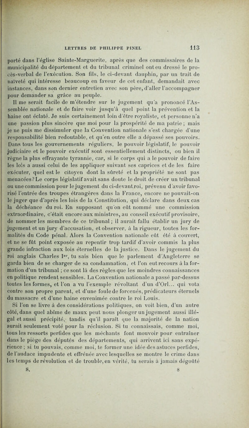 porté dans l’église Sainte-Marguerite, après que des commissaires de la municipalité du département et du tribunal criminel ont eu dressé le pro- cès-verbal de l’exécution. Son fils, le ci-devant dauphin, par un trait de naïveté qui intéresse beaucoup en faveur de cet enfant, demandait avec instances, dans son dernier entretien avec son père, d’aller l’accompagner pour demander sa grâce au peuple. Il me serait facile de m’étendre sur le jugement qu’a prononcé l’As- semblée nationale et de faire voir jusqu’à quel point la prévention et la haine ont éclaté. Je suis certainement loin d'être royaliste, et personne n’a une passion plus sincère que moi pour la prospérité de ma patrie ; mais je ne puis me dissimuler que la Convention nationale s’est chargée d’une responsabilité bien redoutable, et qu’en outre elle a dépassé ses pouvoirs. Dans tous les gouvernements réguliers, le pouvoir législatif, le pouvoir judiciaire et le pouvoir exécutif sont essentiellement distincts, ou bien il règne la plus effrayante tyrannie, car, si le corps qui a le pouvoir de faire 1 les lois a aussi celui de les appliquer suivant ses caprices et de les faire 1 exécuter, quel est le citoyen dont la sûreté et la propriété ne sont pas menacées? Le corps législatif avait sans doute le droit de créer un tribunal ou une commission pour le jugement du ci-devant roi, prévenu d'avoir favo- risé l’entrée des troupes étrangères dans la France, encore ne pouvait-on le juger que d’après les lois de la Constitution, qui déclare dans deux cas la déchéance du roi. En supposant qu’on eût nommé une commission extraordinaire, c’était encore aux ministres, au conseil exécutif provisoire, de nommer les membres de ce tribunal ; il aurait fallu établir un jury de jugement et un jury d’accusation, et observer, à la rigueur, toutes les for- malités du Code pénal. Alors la Convention nationale eût été à couvert, et ne se fût point exposée au repentir trop tardif d’avoir commis la plus grande infraction aux lois éternelles de la justice. Dans le jugement du roi anglais Charles Ier, tu sais bien que le parlement d'Angleterre se garda bien de se charger de sa condamnation, et l’on eut recours à la for- mation d’un tribunal ; ce sont là des règles que les moindres connaissances en politique rendent sensibles. La Convention nationale a passé par-dessus toutes les formes, et l’on a vu l’exemple révoltant d’un d’Orl... qui vota contre son propre parent, et d’une foule de forcenés, prédicateurs éternels du massacre et d’une haine envenimée contre le roi Louis. Si l’on se livre à des considérations politiques, on voit bien, d’un autre côté, dans quel abîme de maux peut nous plonger un jugement aussi illé- gal et aussi précipité, tandis qu’il paraît que la majorité de la nation aurait seulement voté pour la réclusion. Si tu connaissais, comme moi, i tous les ressorts perfides que les méchants font mouvoir pour entraîner dans le piège des députés des départements, qui arrivent ici sans expé- rience ; si tu pouvais, comme moi, te former une idée des astuces perfides, de l’audace impudente et effrénée avec lesquelles se montre le crime dans les temps derévolution et de trouble,en vérité, tu serais à jamais dégoûté S. 8