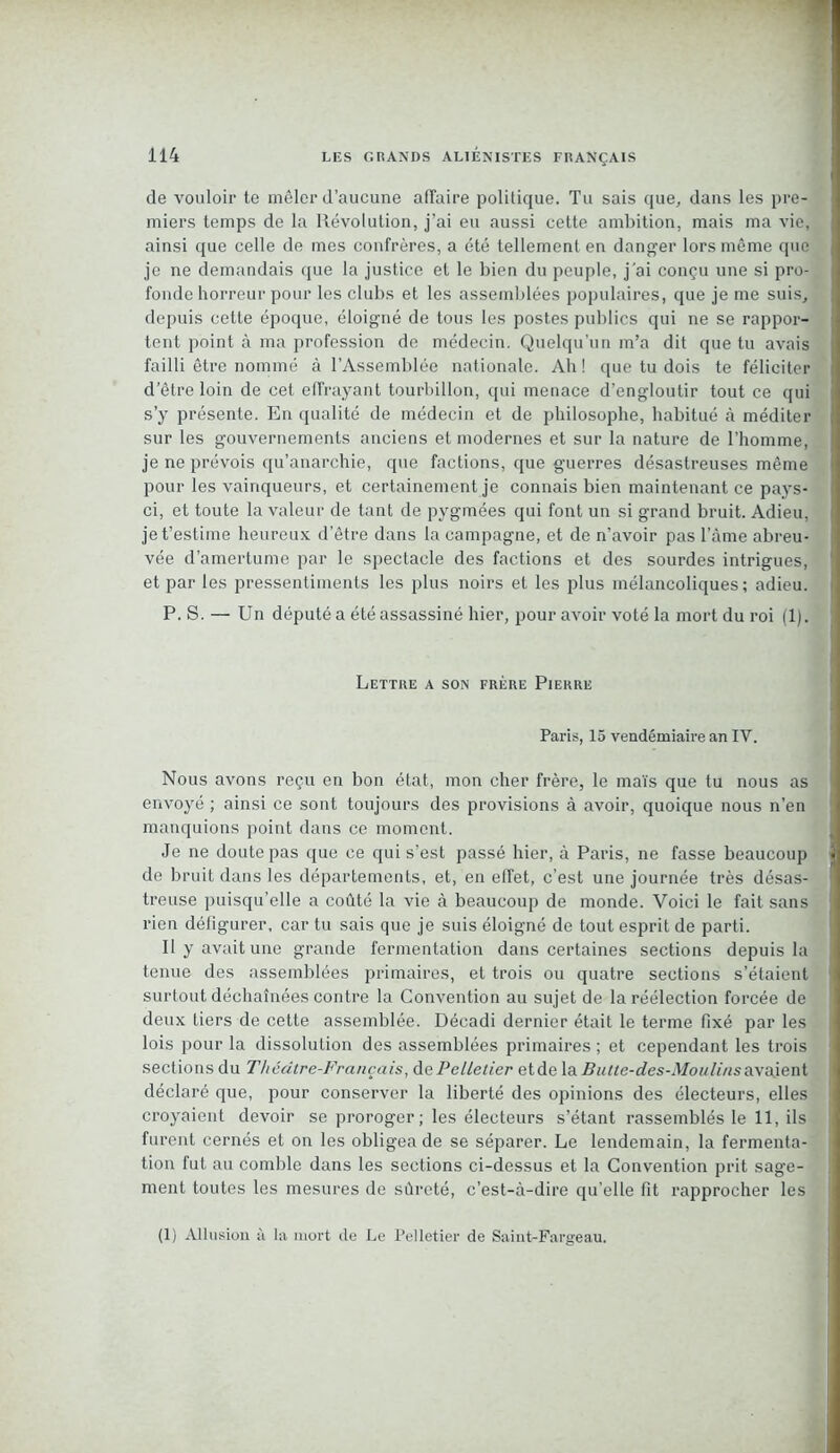 de vouloir te mêler d’aucune affaire politique. Tu sais que, dans les pre- miers temps de la Révolution, j’ai eu aussi cette ambition, mais ma vie, ainsi que celle de mes confrères, a été tellement en danger lors même que je ne demandais que la justice et le bien du peuple, j'ai conçu une si pro- fonde horreur pour les clubs et les assemblées populaires, que je me suis, depuis cette époque, éloigné de tous les postes publics qui ne se rappor- tent point à ma profession de médecin. Quelqu’un m’a dit que tu avais failli être nommé à l’Assemblée nationale. Ah! que tu dois te féliciter d’être loin de cet effrayant tourbillon, qui menace d’engloutir tout ce qui s’y présente. En qualité de médecin et de philosophe, habitué à méditer sur les gouvernements anciens et modernes et sur la nature de l’homme, je ne prévois qu’anarchie, que factions, que guerres désastreuses même pour les vainqueurs, et certainement je connais bien maintenant ce pays- ci, et toute la valeur de tant de pygmées qui font un si grand bruit. Adieu, je t’estime heureux d’être dans la campagne, et de n’avoir pas l’âme abreu- vée d’amertume par le spectacle des factions et des sourdes intrigues, et par les pressentiments les plus noirs et les plus mélancoliques; adieu. P. S. — Un député a été assassiné hier, pour avoir voté la mort du roi (1). Lettre a son frère Pierre Paris, 15 vendémiaire an IV. Nous avons reçu en bon état, mon cher frère, le maïs que tu nous as envoyé ; ainsi ce sont toujours des provisions à avoir, quoique nous n’en manquions point dans ce moment. Je ne doute pas que ce qui s’est passé hier, à Paris, ne fasse beaucoup de bruit dans les départements, et, en effet, c’est une journée très désas- treuse puisqu’elle a coûté la vie à beaucoup de monde. Voici le fait sans rien défigurer, car tu sais que je suis éloigné de tout esprit de parti. Il y avait une grande fermentation dans certaines sections depuis la tenue des assemblées primaires, et trois ou quatre sections s’étaient surtout déchaînées contre la Convention au sujet de la réélection forcée de deux tiers de cette assemblée. Décadi dernier était le terme fixé par les lois pour la dissolution des assemblées primaires ; et cependant les trois sections du Théâtre-Français, de Pelletier etde \a Butte-des-Mon lins avaient déclaré que, pour conserver la liberté des opinions des électeurs, elles croyaient devoir se proroger; les électeurs s’étant rassemblés le 11, ils furent cernés et on les obligea de se séparer. Le lendemain, la fermenta- tion fut au comble dans les sections ci-dessus et la Convention prit sage- ment toutes les mesures de sûreté, c’est-à-dire qu’elle fit rapprocher les (1) Allusion à la mort de Le Pelletier de Saint-Fargeau.