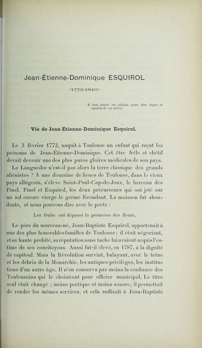 Jean-Étienne-Dominique ESQUIROL (1772-1840) Il faut aimer les aliénés pour être digne et capable de les servir. Vie de Jean-Étienne-Dominique Esquirol. Le 3 février 1772, naquit à Toulouse un enfant qui reçut les prénoms de Jean-Etienne-Dominique. Cet être frêle et chétif devait devenir une des plus pures gloires médicales de son pays. Le Languedoc n’est-il pas alors la terre classique des grands aliénistes ? A une douzaine de lieues de Toulouse, dans le vieux pays albigeois, s’élève Saint-Paul-Cap-de-Joux, le berceau des Pinel. Pinel et Esquirol, les deux précurseurs qui ont jeté sur un sol encore vierge le germe fécondant. La moisson fut abon- dante, et nous pouvons dire avec le poète : Les fruits ont dépassé la promesse des fleurs. Le père du nouveau-né, Jean-Baptiste Esquirol, appartenait à une des plus honorables familles de Toulouse ; il était négociant, et sa haute probité, sa réputation sans tache luiavaient acquisl’es- time de ses concitoyens. Aussi fut-il élevé, en 1787, à la dignité de capitoul. Mais la Révolution survint, balayant, avec le trône et les débris de la Monarchie, les antiques privilèges, les institu- tions d’un autre âge. Il n’en conserva pas moins la confiance des Toulousains qui le choisirent pour officier municipal. Le titre seul était changé ; moins poétique et moins sonore, il permettait de rendre les mêmes services, et cela suffisait à Jean-Baptiste