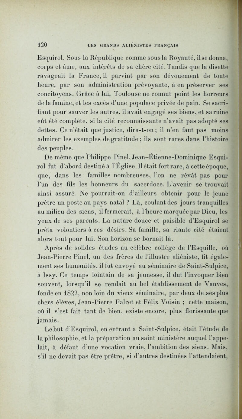 Esquirol. Sous la République comme sous la Royauté, il se donna, corps et âme, aux intérêts de sa chère cité. Tandis que la disette ravageait la France, il parvint par son dévouement de toute heure, par son administration prévoyante, à en préserver ses concitoyens. Grâce à lui, Toulouse ne connut point les horreurs de la famine, et les excès d’une populace privée de pain. Se sacri- fiant pour sauver les autres, il avait engagé ses biens, et sa ruine eût été complète, si la cité reconnaissante n’avait pas adopté ses dettes. Ce n’était que justice, dira-t-on ; il n’en faut pas moins admirer les exemples de gratitude ; ils sont rares dans l’histoire des peuples. De même que Philippe Pinel, Jean-Etienne-Dominique Esqui- rol fut d'abord destiné à l’Église. Il était fort rare, à cette époque, que, dans les familles nombreuses, l’on ne rêvât pas pour l’un des fils les honneurs du sacerdoce. L’avenir se trouvait ainsi assuré. Ne pourrait-on d’ailleurs obtenir pour le jeune prêtre un poste au pays natal ? Là, coulant des jours tranquilles au milieu des siens, il fermerait, à l’heure marquée par Dieu, les yeux de ses parents. La nature douce et paisible d’Esquirol se prêta volontiers à ces désirs. Sa famille, sa riante cité étaient alors tout pour lui. Son horizon se bornait là. Après de solides études au célèbre collège de l’Esquille, où Jean-Pierre Pinel, un des frères de l’illustre aliéniste, fit égale- ment ses humanités, il fut envoyé au séminaire de Saint-Sulpice, à Issy. Ce temps lointain de sa jeunesse, il dut l'invoquer bien souvent, lorsqu’il se rendait au bel établissement de Vanves, fondé en 1822, non loin du vieux séminaire, par deux de ses plus chers élèves, Jean-Pierre Falret et Félix Voisin ; cette maison, où il s’est fait tant de bien, existe encore, plus florissante que jamais. Le but d’Esquirol, en entrant à Saint-Sulpice, était l’étude de la philosophie, et la préparation au saint ministère auquel l'appe- lait, à défaut d’une vocation vraie, l’ambition des siens. Mais, s’il ne devait pas être prêtre, si d’autres destinées l’attendaient,