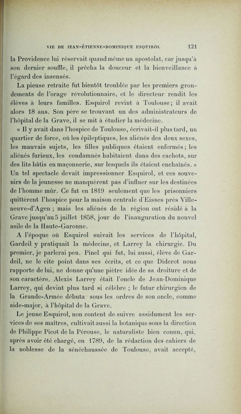 la Providence lui réservait quand même un apostolat, car jusqu’à son dernier souille, il prêcha la douceur et la bienveillance à l’égard des insensés. La pieuse retraite fut bientôt troublée par les premiers gron- dements de l’orage révolutionnaire, et le directeur rendit les élèves à leurs familles. Esquirol revint à Toulouse; il avait alors 18 ans. Son père se trouvant un des administrateurs de l’hôpital de la Grave, il se mit à étudier la médecine. « Il y avait dans l’hospice de Toulouse, écrivait-il plus tard, un quartier de force, où les épileptiques, les aliénés des deux sexes, les mauvais sujets, les filles publiques étaient enfermés ; les aliénés furieux, les condamnés habitaient dans des cachots, sur des lits bâtis en maçonnerie, sur lesquels ils étaient enchaînés. » Un tel spectacle devait impressionner Esquirol, et ces souve- nirs de la jeunesse ne manquèrent pas d’influer sur les destinées de l’homme mûr. Ce fut en 1819 seulement que les prisonniers quittèrent l’hospice pour la maison centrale d'Eisses près Ville- neuve-d’Agen ; mais les aliénés de la région ont résidé à la Grave jusqu’au 5 juillet 1858, jour de l’inauguration du nouvel asile de la Haute-Garonne. A l’époque où Esquirol suivait les services de l’hôpital, Gardeil y pratiquait la médecine, et Larrey la chirurgie. Du premier, je parlerai peu. Pinel qui fut, lui aussi, élève de Gar- deil, ne le cite point dans ses écrits, et ce que Diderot nous rapporte de lui, ne donne qu’une piètre idée de sa droiture et de son caractère. Alexis Larrey était l’oncle de Jean-Dominique Larrey, qui devint plus tard si célèbre ; le futur chirurgien de la Grande-Armée débuta sous les ordres de son oncle, comme aide-major, à l’hôpital de la Grave. Le jeune Esquirol, non content de suivre assidûment les ser- vices de ses maîtres, cultivait aussi la botanique sous la direction de Philippe Picot de la Pérouse, le naturaliste bien connu, qui, après avoir été chargé, en 1789, de la rédaction des cahiers de la noblesse de la sénéchaussée de Toulouse, avait accepté,