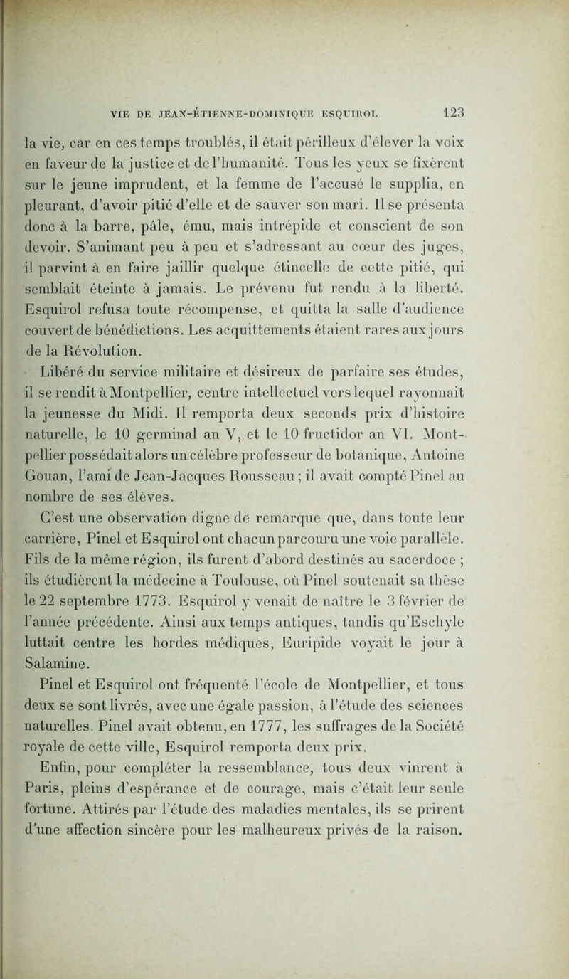 la vie, car en ces temps troublés, il était périlleux d’élever la voix en faveur de la justice et do l’humanité. Tous les yeux se fixèrent sur le jeune imprudent, et la femme de l’accusé le supplia, en pleurant, d’avoir pitié d’elle et de sauver son mari. lise présenta donc à la barre, pâle, ému, mais intrépide et conscient de son devoir. S’animant peu à peu et s’adressant au cœur des juges, il parvint à en faire jaillir quelque étincelle de cette pitié, qui semblait éteinte à jamais. Le prévenu fut rendu à la liberté. Esquirol refusa toute récompense, et quitta la salle d’audience couvert de bénédictions. Les acquittements étaient rares aux jours de la Révolution. Libéré du service militaire et désireux de parfaire ses études, il se rendit à Montpellier, centre intellectuel vers lequel rayonnait la jeunesse du Midi. Il remporta deux seconds prix d’histoire naturelle, le 10 germinal an Y, et le 10 fructidor an VI. Mont- pellier possédait alors un célèbre professeur de botanique, Antoine Gouan, l’ami de Jean-Jacques Rousseau ; il avait compté Pinel au nombre de ses élèves. C’est une observation digne de remarque que, dans toute leur carrière, Pinel et Esquirol ont chacun parcouru une voie parallèle. Fils de la môme région, ils furent d’abord destinés au sacerdoce ; ils étudièrent la médecine à Toulouse, où Pinel soutenait sa thèse le 22 septembre 1773. Esquirol y venait de naître le 3 février de l’année précédente. Ainsi aux temps antiques, tandis qu’Eschyle luttait centre les hordes médiques, Euripide voyait le jour à Salamine. Pinel et Esquirol ont fréquenté l’école de Montpellier, et tous deux se sont livrés, avec une égale passion, à l’étude des sciences naturelles. Pinel avait obtenu, en 1777, les suffrages de la Société royale de cette ville, Esquirol remporta deux prix. Enfin, pour compléter la ressemblance, tous deux vinrent à Paris, pleins d’espérance et de courage, mais c’était leur seule fortune. Attirés par l’étude des maladies mentales, ils se prirent d’une affection sincère pour les malheureux privés de la raison.