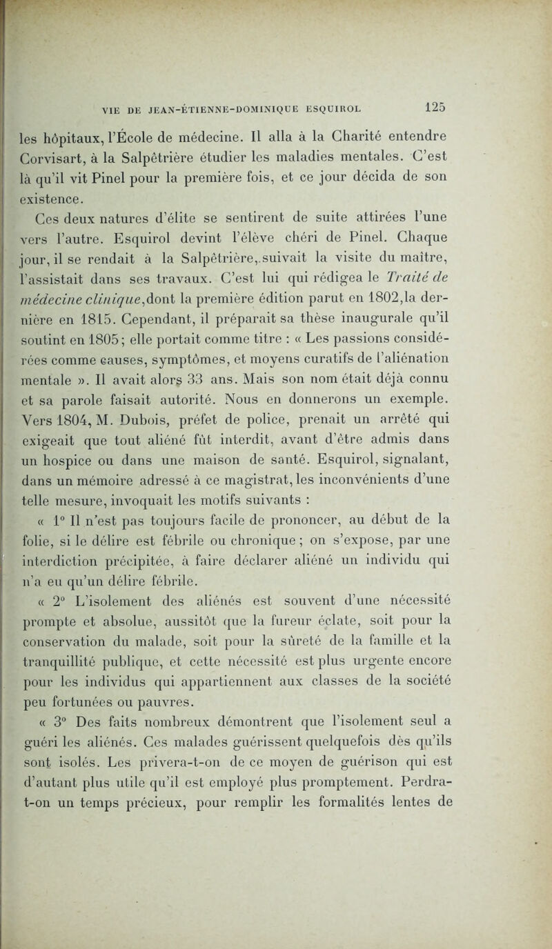 les hôpitaux, l’École de médecine. Il alla à la Charité entendre Corvisart, à la Salpêtrière étudier les maladies mentales. C’est là qu’il vit Pinel pour la première fois, et ce jour décida de son existence. Ces deux natures d’élite se sentirent de suite attirées l’une vers l’autre. Esquirol devint l’élève chéri de Pinel. Chaque jour, il se rendait à la Salpêtrière,.suivait la visite du maître, l'assistait dans ses travaux. C’est lui qui rédigea le Traité de médecine clinique la première édition parut en 1802,1a der- nière en 1815. Cependant, il préparait sa thèse inaugurale qu’il soutint en 1805 ; elle portait comme titre : « Les passions considé- rées comme causes, symptômes, et moyens curatifs de l’aliénation mentale ». Il avait alors 33 ans. Mais son nom était déjà connu et sa parole faisait autorité. Nous en donnerons un exemple. Vers 1804, M. Dubois, préfet de police, prenait un arrêté qui exigeait que tout aliéné fût interdit, avant d’être admis dans un hospice ou dans une maison de santé. Esquirol, signalant, dans un mémoire adressé à ce magistrat, les inconvénients d’une telle mesure, invoquait les motifs suivants : « 1° Il n’est pas toujours facile de prononcer, au début de la folie, si le délire est fébrile ou chronique ; on s’expose, par une interdiction précipitée, à faire déclarer aliéné un individu qui n’a eu qu’un délire fébrile. « 2° L’isolement des aliénés est souvent d’une nécessité prompte et absolue, aussitôt que la fureur éclate, soit pour la conservation du malade, soit pour la sûreté de la famille et la tranquillité publique, et cette nécessité est plus urgente encore pour les individus qui appartiennent aux classes de la société peu fortunées ou pauvres. « 3° Des faits nombreux démontrent que l’isolement seul a guéri les aliénés. Ces malades guérissent quelquefois dès qu’ils sont isolés. Les privera-t-on de ce moyen de guérison qui est d’autant plus utile qu’il est employé plus promptement. Perdra- t-on un temps précieux, pour remplir les formalités lentes de