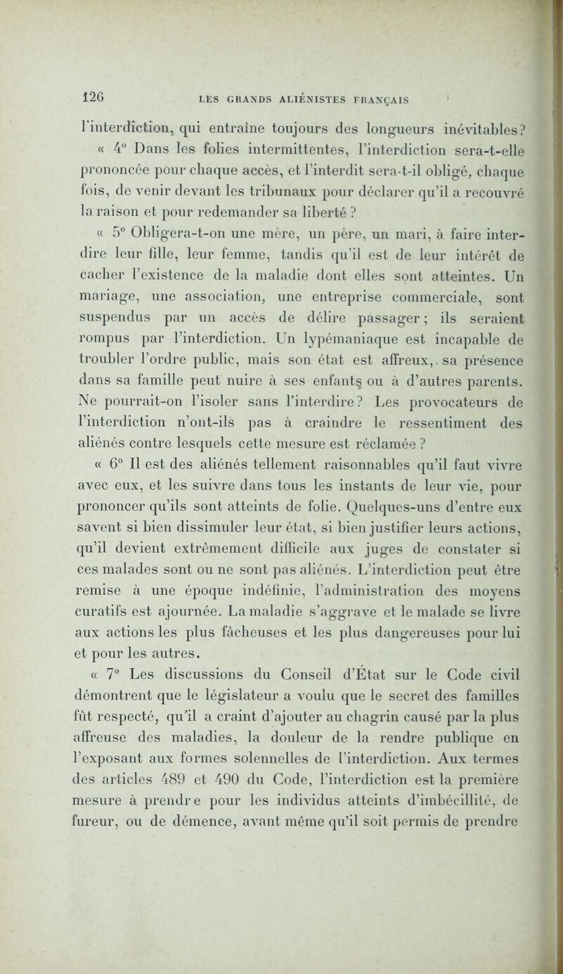 l'interdiction, qui entraîne toujours des longueurs inévitables? « 4° Dans les folies intermittentes, l’interdiction sera-t-elle prononcée pour chaque accès, et l’interdit sera-t-il obligé, chaque fois, de venir devant les tribunaux pour déclarer qu’il a recouvré la raison et pour redemander sa liberté ? « 5° Obligera-t-on une mère, un père, un mari, à faire inter- dire leur fdle, leur femme, tandis qu'il est de leur intérêt de cacher l’existence de la maladie dont elles sont atteintes. Un mariage, une association, une entreprise commerciale, sont suspendus par un accès de délire passager ; ils seraient rompus par l’interdiction. Un lypémaniaque est incapable de troubler l’ordre public, mais son état est affreux, sa présence dans sa famille peut nuire à ses enfants ou à d’autres parents. Ne pourrait-on l’isoler sans l’interdire? Les provocateurs de l’interdiction n'ont-ils pas à craindre le ressentiment des aliénés contre lesquels cette mesure est réclamée ? « 6° Il est des aliénés tellement raisonnables qu’il faut vivre avec eux, et les suivre dans tous les instants de leur vie, pour prononcer qu’ils sont atteints de folie. Quelques-uns d’entre eux savent si bien dissimuler leur état, si bien justifier leurs actions, qu’il devient extrêmement difficile aux juges de constater si ces malades sont ou ne sont pas aliénés. L’interdiction peut être remise à une époque indéfinie, l’administration des moyens curatifs est ajournée. La maladie s’aggrave et le malade se livre aux actions les plus fâcheuses et les plus dangereuses pour lui et pour les autres. « 7° Les discussions du Conseil d’État sur le Code civil démontrent que le législateur a voulu que le secret des familles fût respecté, qu’il a craint d’ajouter au chagrin causé par la plus affreuse des maladies, la douleur de la rendre publique en l’exposant aux formes solennelles de l’interdiction. Aux termes des articles 489 et 490 du Code, l’interdiction est la première mesure à prendre pour les individus atteints d’imbécillité, de fureur, ou de démence, avant même qu’il soit permis de prendre