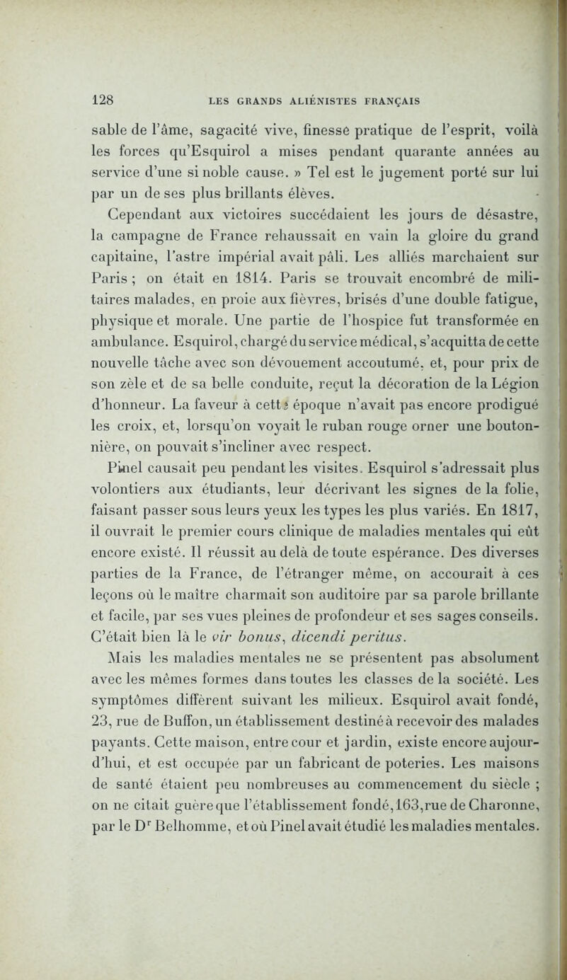 sable de l’âme, sagacité vive, finesse pratique de l’esprit, voilà les forces qu’Esquirol a mises pendant quarante années au service d’une si noble cause. » Tel est le jugement porté sur lui par un de ses plus brillants élèves. Cependant aux victoires succédaient les jours de désastre, la campagne de France rehaussait en vain la gloire du grand capitaine, l’astre impérial avait pâli. Les alliés marchaient sur Paris ; on était en 1814. Paris se trouvait encombré de mili- taires malades, en proie aux fièvres, brisés d’une double fatigue, physique et morale. Une partie de l’hospice fut transformée en ambulance. Esquirol, chargé du service médical, s’acquitta de cette nouvelle tâche avec son dévouement accoutumé, et, pour prix de son zèle et de sa belle conduite, reçut la décoration de la Légion d’honneur. La faveur à cettî époque n’avait pas encore prodigué les croix, et, lorsqu’on voyait le ruban rouge orner une bouton- nière, on pouvait s’incliner avec respect. Pkiel causait peu pendant les visites. Esquirol s’adressait plus volontiers aux étudiants, leur décrivant les signes de la folie, faisant passer sous leurs yeux les types les plus variés. En 1817, il ouvrait le premier cours clinique de maladies mentales qui eût encore existé. 11 réussit au delà de toute espérance. Des diverses parties de la France, de l’étranger même, on accourait à ces leçons où le maître charmait son auditoire par sa parole brillante et facile, par ses vues pleines de profondeur et ses sages conseils. C’était bien là le vir bonus, dicencli perdus. Mais les maladies mentales ne se présentent pas absolument avec les mêmes formes dans toutes les classes de la société. Les symptômes diffèrent suivant les milieux. Esquirol avait fondé, 23, rue de Buffon, un établissement destiné à recevoir des malades payants. Cette maison, entre cour et jardin, existe encore aujour- d’hui, et est occupée par un fabricant de poteries. Les maisons de santé étaient peu nombreuses au commencement du siècle ; on ne citait guèreque l’établissement fondé, 163,rue de Charonne, par le Dr Belhomme, et où Pinel avait étudié les maladies mentales.