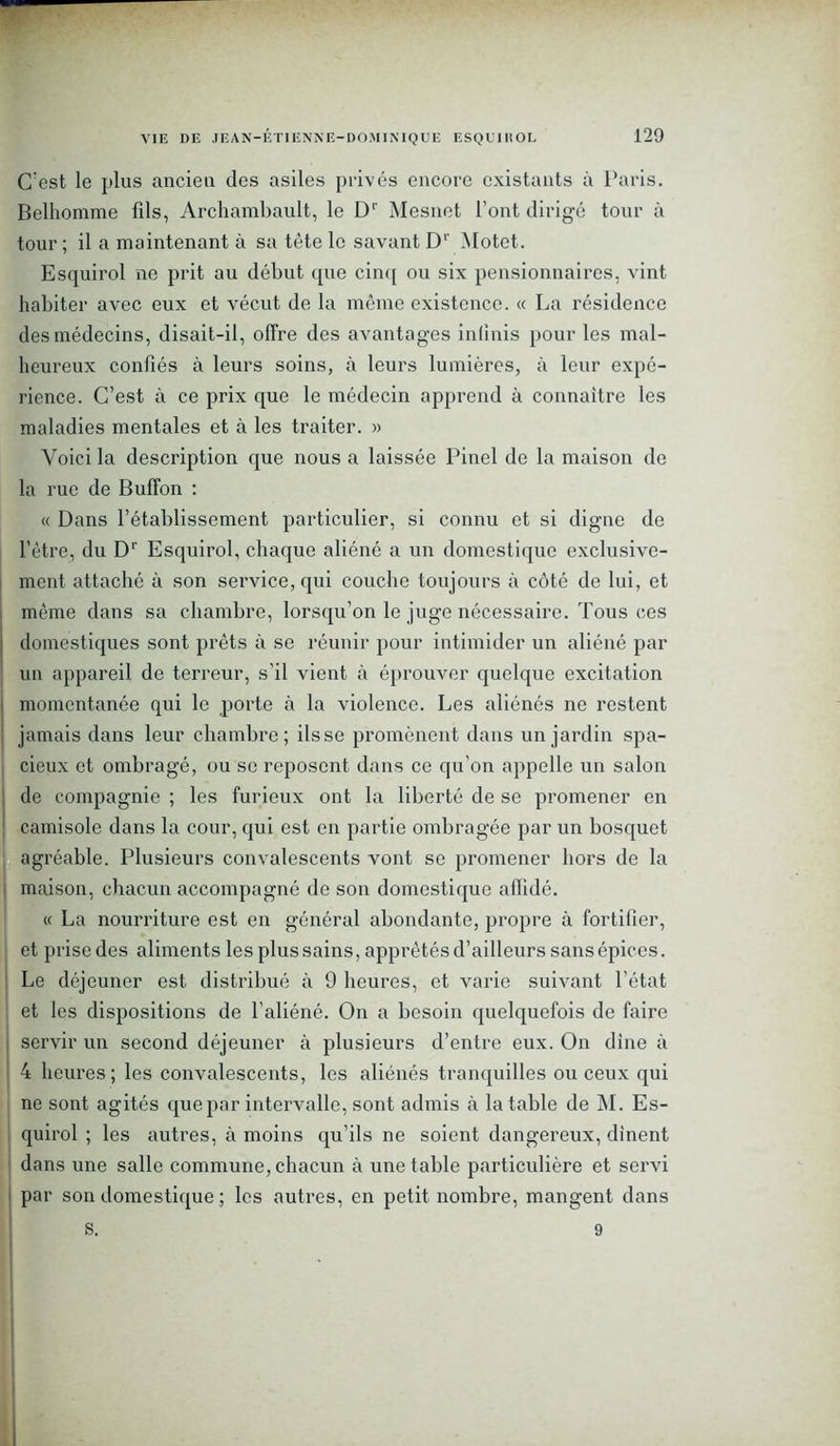 C’est le plus ancieu des asiles privés encore existants à Paris. Belhomme fils, Archambault, le D1' Mesnet l’ont dirigé tour à tour ; il a maintenant à sa tête le savant D1' Motet. Esquirol ne prit au début que cinq ou six pensionnaires, vint habiter avec eux et vécut de la même existence. « La résidence des médecins, disait-il, offre des avantages inlinis pour les mal- heureux confiés à leurs soins, à leurs lumières, à leur expé- rience. C’est à ce prix que le médecin apprend à connaître les maladies mentales et à les traiter. » Voici la description que nous a laissée Pinel de la maison de la rue de Buffon : « Dans l’établissement particulier, si connu et si digne de l’être, du Dr Esquirol, chaque aliéné a un domestique exclusive- ment attaché à son service, qui couche toujours à côté de lui, et même dans sa chambre, lorsqu’on le juge nécessaire. Tous ces | domestiques sont prêts à se réunir pour intimider un aliéné par un appareil de terreur, s’il vient à éprouver quelque excitation momentanée qui le porte à la violence. Les aliénés ne restent jamais dans leur chambre; fisse promènent dans un jardin spa- cieux et ombragé, ou se reposent dans ce qu’on appelle un salon de compagnie ; les furieux ont la liberté de se promener en ! camisole dans la cour, qui est en partie ombragée par un bosquet agréable. Plusieurs convalescents vont se promener hors de la maison, chacun accompagné de son domestique affidé. « La nourriture est en général abondante, propre à fortifier, et prise des aliments les plus sains, apprêtés d’ailleurs sans épices. Le déjeuner est distribué à 9 heures, et varie suivant l’état et les dispositions de l’aliéné. On a besoin quelquefois de faire servir un second déjeuner à plusieurs d’entre eux. On dîne à 4 heures; les convalescents, les aliénés tranquilles ou ceux qui ne sont agités que par intervalle, sont admis à la table de M. Es- quirol ; les autres, à moins qu’ils ne soient dangereux, dînent dans une salle commune, chacun à une table particulière et servi par son domestique ; les autres, en petit nombre, mangent dans s. 9