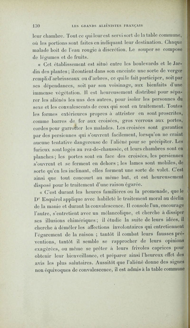 leur chambre. Tout ce qui leur est servi sort de la table commune, où les portions sont faites en indiquant leur destination. Chaque malade boit de l’eau rougie à discrétion. Le souper se compose de légumes et de fruits. « Cet établissement est situé entre les boulevards et le Jar- din des plantes; il contient dans son enceinte une sorte de verger rempli d’arbrisseaux ou d’arbres, ce quile fait participer, soit par ses dépendances, soit par son voisinage, aux bienfaits d une immense végétation. Il est heureusement distribué pour sépa- rer les aliénés les uns des autres, pour isoler les personnes du sexe et les convalescents de ceux qui sont en traitement. Toutes les formes extérieures propres à attrister en sont proscrites, comme barres de fer aux crois-ées, gros verrous aux portes, cordes pour garrotter les malades. Les croisées sont garanties par des persiennes qui s’ouvrent facilement, lorsqu’on ne craint aucune tentative dangereuse de l’aliéné pour se précipiter. Les furieux sont logés au rez-de-chaussée, et leurs chambres sont en planches ; les portes sont en face des croisées, les persiennes s’ouvrent et se ferment en dehors ; les lames sont mobiles, de sorte qu’en les inclinant, elles forment une sorte de volet. C est ainsi que tout concourt au même but, et est heureusement disposé pour le traitement d’une raison égarée. « C’est durant les heures familières ou la promenade, que le Dr Esquirol applique avec habileté le traitement moral au déclin de la manie et durant la convalescence. Il console 1 un, encourage l’autre, s’entretient avec un mélancolique, et cherche à dissiper ses illusions chimériques ; il étudie la suite de leurs idées, il cherche à démêler les affections involontaires qui entretiennent l’égarement de la raison ; tantôt il combat leurs fausses pré- ventions, tantôt il semble se rapprocher de leurs opinions exagérées, ou même se prêter à leurs frivoles caprices pour obtenir leur bienveillance, et préparer ainsi l’heureux effet des avis les plus salutaires. Aussitôt que l’aliéné donne des signes non équivoques de convalescence, il est admis à la table commune