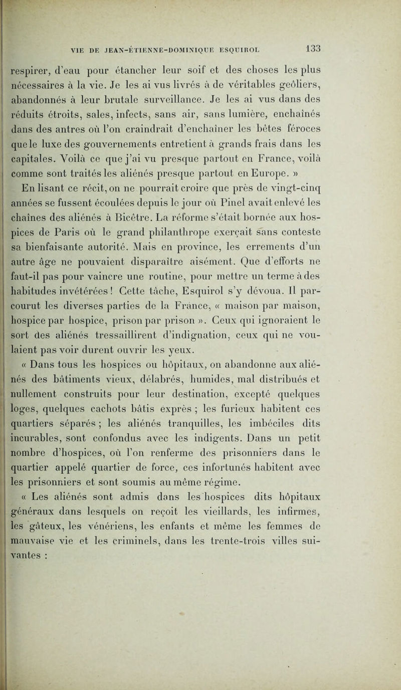 respirer, d’eau pour étancher leur soif et des choses les plus nécessaires à la vie. Je les ai vus livrés à de véritables geôliers, abandonnés à leur brutale surveillance. Je les ai vus dans des réduits étroits, sales, infects, sans air, sans lumière, enchaînés dans des antres où l’on craindrait d’enchaîner les bêtes féroces que le luxe des gouvernements entretient à grands frais dans les capitales. Voilà ce que j’ai vu presque partout en France, voilà comme sont traités les aliénés presque partout en Europe. » En lisant ce récit, on ne pourrait croire que près de vingt-cinq années se fussent écoulées depuis le jour où Pinel avait enlevé les chaînes des aliénés à Bicêtre. La réforme s’était bornée aux hos- pices de Paris où le grand philanthrope exerçait sans conteste sa bienfaisante autorité. Mais en province, les errements d’un autre âge ne pouvaient disparaître aisément. Que d’efforts ne faut-il pas pour vaincre une routine, pour mettre un terme à des | habitudes invétérées ! Cette tâche, Esquirol s’y dévoua. Il par- ' courut les diverses parties de la France, « maison par maison, hospice par hospice, prison par prison ». Ceux qui ignoraient le ! sort des aliénés tressaillirent d’indignation, ceux qui ne vou- laient pas voir durent ouvrir les yeux. « Dans tous les hospices ou hôpitaux, on abandonne aux alié- nés des bâtiments vieux, délabrés, humides, mal distribués et nullement construits pour leur destination, excepté quelques loges, quelques cachots bâtis exprès ; les furieux habitent ces quartiers séparés ; les aliénés tranquilles, les imbéciles dits incurables, sont confondus avec les indigents. Dans un petit nombre d’hospices, où l’on renferme des prisonniers dans le quartier appelé quartier de force, ces infortunés habitent avec les prisonniers et sont soumis au même régime. « Les aliénés sont admis dans les hospices dits hôpitaux généraux dans lesquels on reçoit les vieillards, les infirmes, les gâteux, les vénériens, les enfants et même les femmes de mauvaise vie et les criminels, dans les trente-trois villes sui- vantes :