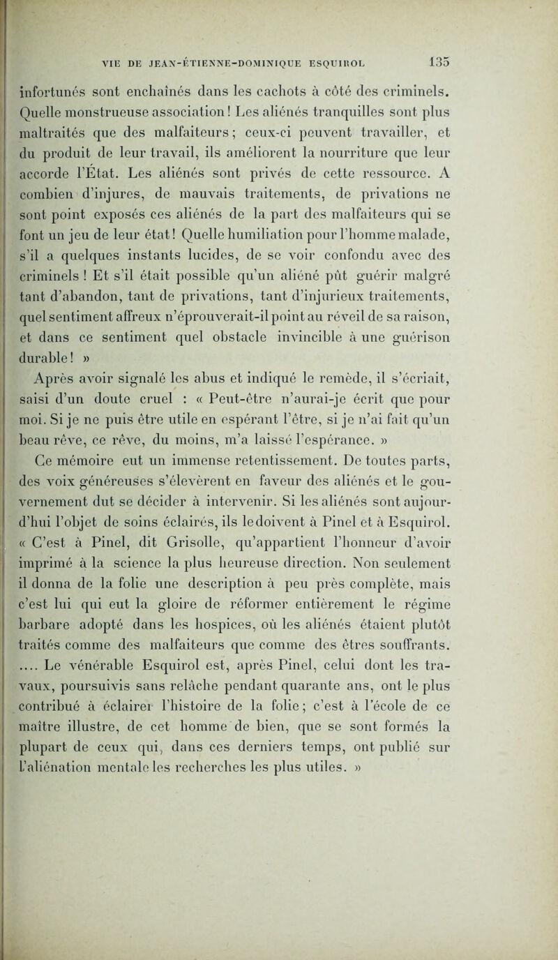 infortunés sont enchaînés dans les cachots à côté des criminels. Quelle monstrueuse association ! Les aliénés tranquilles sont plus maltraités que des malfaiteurs ; ceux-ci peuvent travailler, et du produit de leur travail, ils améliorent la nourriture que leur accorde l’Etat. Les aliénés sont privés de cette ressource. A combien d’injures, de mauvais traitements, de privations ne sont point exposés ces aliénés de la part des malfaiteurs qui se font un jeu de leur état ! Quelle humiliation pour l’homme malade, s’il a quelques instants lucides, de se voir confondu avec des criminels ! Et s’il était possible qu’un aliéné pût guérir malgré tant d’abandon, tant de privations, tant d’injurieux traitements, quel sentiment affreux n’éprouverait-il point au réveil de sa raison, et dans ce sentiment quel obstacle invincible à une guérison durable ! » Après avoir signalé les abus et indiqué le remède, il s’écriait, saisi d’un doute cruel : « Peut-être n’aurai-je écrit que pour moi. Si je ne puis être utile en espérant l’être, si je n’ai fait qu’un beau rêve, ce rêve, du moins, m’a laissé l’espérance. » Ce mémoire eut un immense retentissement. De toutes parts, des voix généreuses s’élevèrent en faveur des aliénés et le gou- vernement dut se décider à intervenir. Si les aliénés sont aujour- d’hui l’objet de soins éclairés, ils le doivent à Pinel et à Esquirol. « C’est à Pinel, dit Grisolle, qu’appartient l’honneur d’avoir imprimé à la science la plus heureuse direction. Non seulement il donna de la folie une description à peu près complète, mais c’est lui qui eut la gloire de réformer entièrement le régime barbare adopté dans les hospices, où les aliénés étaient plutôt traités comme des malfaiteurs que comme des êtres souffrants. Le vénérable Esquirol est, après Pinel, celui dont les tra- vaux, poursuivis sans relâche pendant quarante ans, ont le plus contribué à éclairer l’histoire de la folie ; c’est à l’école de ce maître illustre, de cet homme de bien, que se sont formés la plupart de ceux qui, dans ces derniers temps, ont publié sur L’aliénation mentale les recherches les plus utiles. »