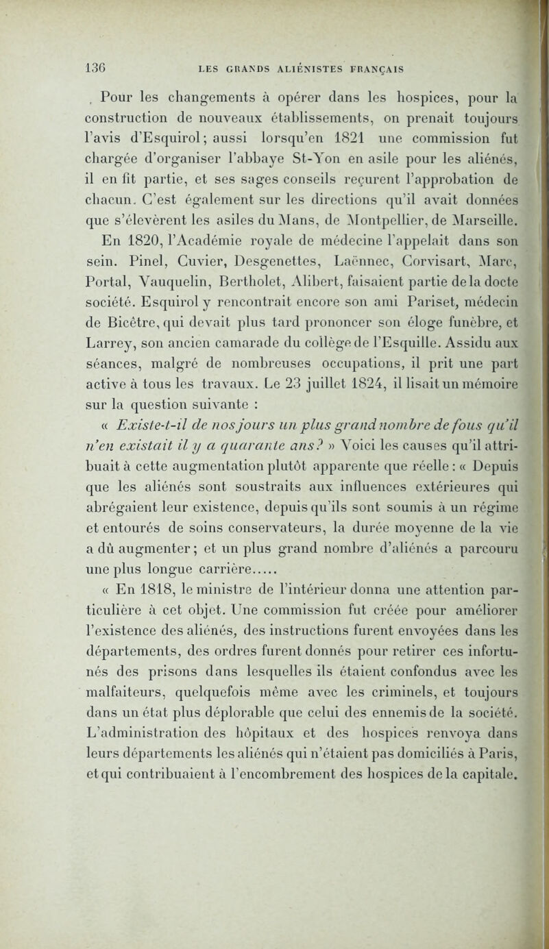Pour les changements à opérer dans les hospices, pour la construction de nouveaux établissements, on prenait toujours l’avis d’Esquirol ; aussi lorsqu’en 1821 une commission fut chargée d’organiser l’abbaye St-Yon en asile pour les aliénés, il en fit partie, et ses sages conseils reçurent l’approbation de chacun. C'est également sur les directions qu’il avait données que s’élevèrent les asiles du Mans, de Montpellier, de Marseille. En 1820, l’Académie royale de médecine l'appelait dans son sein. Pinel, Cuvier, Desgenettes, Laënnec, Corvisart, Marc, Portai, Vauquelin, Bertholet, Alibert, faisaient partie delà docte société. Esquirol y rencontrait encore son ami Pariset, médecin de Bicêtre, qui devait plus tard prononcer son éloge funèbre, et Larrey, son ancien camarade du collège de l’Esquille. Assidu aux séances, malgré de nombreuses occupations, il prit une part active à tous les travaux. Le 23 juillet 1824, il lisait un mémoire sur la question suivante : « Existe-t-il de nos jours un plus grand nombre de fous qu’il nen existait il y a quarante ans? » Voici les causes qu’il attri- buait à cette augmentation plutôt apparente que réelle : « Depuis que les aliénés sont soustraits aux influences extérieures qui abrégaient leur existence, depuis qu’ils sont soumis à un régime et entourés de soins conservateurs, la durée moyenne de la vie a dù augmenter ; et un plus grand nombre d’aliénés a parcouru une plus longue carrière « En 1818, le ministre de l’intérieur donna une attention par- ticulière à cet objet. Une commission fut créée pour améliorer l’existence des aliénés, des instructions furent envoyées dans les départements, des ordres furent donnés pour retirer ces infortu- nés des prisons dans lesquelles ils étaient confondus avec les malfaiteurs, quelquefois même avec les criminels, et toujours dans un état plus déplorable que celui des ennemis de la société. L’administration des hôpitaux et des hospices renvoya dans leurs départements les aliénés qui n’étaient pas domiciliés à Paris, et qui contribuaient à l’encombrement des hospices delà capitale.