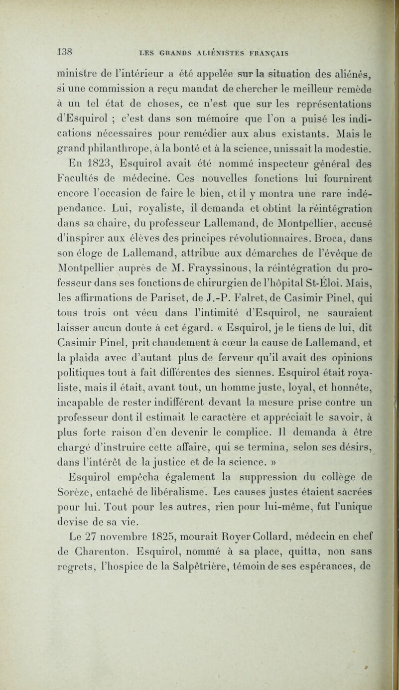 ministre de l’intérieur a été appelée sur la situation des aliénés, si une commission a reçu mandat de chercher le meilleur remède à un tel état de choses, ce n’est que sur les représentations d'Esquirol ; c’est dans son mémoire que l’on a puisé les indi- cations nécessaires pour remédier aux abus existants. Mais le grand philanthrope, à la bonté et à la science, unissait la modestie. En 1823, Esquirol avait été nommé inspecteur général des Facultés de médecine. Ces nouvelles fonctions lui fournirent encore l’occasion de faire le bien, et il y montra une rare indé- pendance. Lui, royaliste, il demanda et obtint la réintégration dans sa chaire, du professeur Lallemand, de Montpellier, accusé d’inspirer aux élèves des principes révolutionnaires. Broca, dans son éloge de Lallemand, attribue aux démarches de l’évêque de Montpellier auprès de M. Frayssinous, la réintégration du pro- fesseur dans ses fonctions de chirurgien de l’hôpital St-Eloi. Mais, les affirmations de Pariset, de J.-P. Falret,de Casimir Pinel, qui tous trois ont vécu dans l’intimité d’Esquirol, ne sauraient laisser aucun doute à cet égard. « Esquirol, je le tiens de lui, dit Casimir Pinel, prit chaudement à cœur la cause de Lallemand, et la plaida avec d’autant plus de ferveur qu’il avait des opinions politiques tout à fait différentes des siennes. Esquirol était roya- liste, mais il était, avant tout, un homme juste, loyal, et honnête, incapable de rester indifférent devant la mesure prise contre un professeur dont il estimait le caractère et appréciait le savoir, à plus forte raison d’en devenir le complice. 11 demanda à être chargé d’instruire cette affaire, qui se termina, selon ses désirs, dans l’intérêt de la justice et de la science. » Esquirol empêcha également la suppression du collège de Sorèze, entaché de libéralisme. Les causes justes étaient sacrées pour lui. Tout pour les autres, rien pour lui-même, fut l’unique devise de sa vie. Le 27 novembre 1825, mourait Royer Collard, médecin en chef de Charenton. Esquirol, nommé à sa place, quitta, non sans regrets, l’hospice de la Salpêtrière, témoin de ses espérances, de