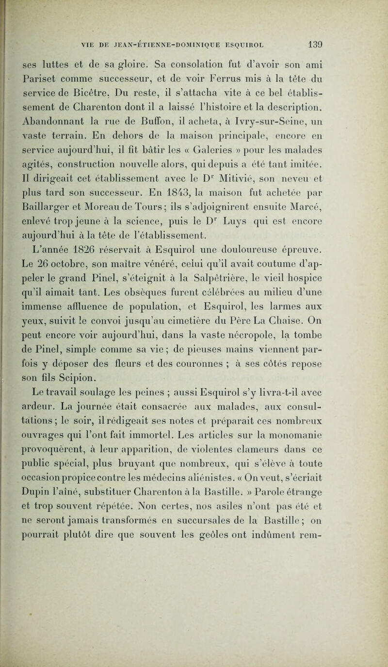 ses luttes et de sa gloire. Sa consolation fut d’avoir son ami Pariset comme successeur, et de voir Ferrus mis à la tète du service de Bicêtre, Du reste, il s’attacha vite à ce bel établis- sement de Charenton dont il a laissé l’histoire et la description. Abandonnant la rue de Bulïbn, il acheta, à Ivry-sur-Seine, un vaste terrain. En dehors de la maison principale, encore en service aujourd’hui, il fit bâtir les « Galeries « pour les malades agités, construction nouvelle alors, qui depuis a été tant imitée. Il dirigeait cet établissement avec le D1' Mitivié, son neveu et plus tard son successeur. En 1843, la maison fut achetée par Baillarger et Moreau de Tours; ils s’adjoignirent ensuite Marcé, enlevé trop jeune à la science, puis le Dr Luys qui est encore aujourd’hui à la tête de l’établissement. L’année 1826 réservait à Esquirol une douloureuse épreuve. Le 26 octobre, son maître vénéré, celui qu’il avait coutume d’ap- peler le grand Pinel, s’éteignit à la Salpêtrière, le vieil hospice qu’il aimait tant. Les obsèques furent célébrées au milieu d’une immense aflluence de population, et Esquirol, les larmes aux yeux, suivit le convoi jusqu’au cimetière du Père La Chaise. On peut encore voir aujourd’hui, dans la vaste nécropole, la tombe de Pinel, simple comme sa vie; de pieuses mains viennent par- fois y déposer des fleurs et des couronnes ; à ses côtés repose son fils Scipion. Le travail soulage les peines ; aussi Esquirol s’y livra-t-il avec ardeur. La journée était consacrée aux malades, aux consul- tations ; le soir, il rédigeait ses notes et préparait ces nombreux ouvrages qui l’ont fait immortel. Les articles sur la monomanie provoquèrent, à leur apparition, de violentes clameurs dans ce public spécial, plus bruyant que nombreux, qui s’élève à toute occasion propice contre les médecins aliénistes. « On veut, s’écriait Dupin l’aîné, substituer Charenton à la Bastille. » Parole étrange et trop souvent répétée. Non certes, nos asiles n’ont pas été et ne seront jamais transformés en succursales de la Bastille ; on pourrait plutôt dire que souvent les geôles ont indûment rem-