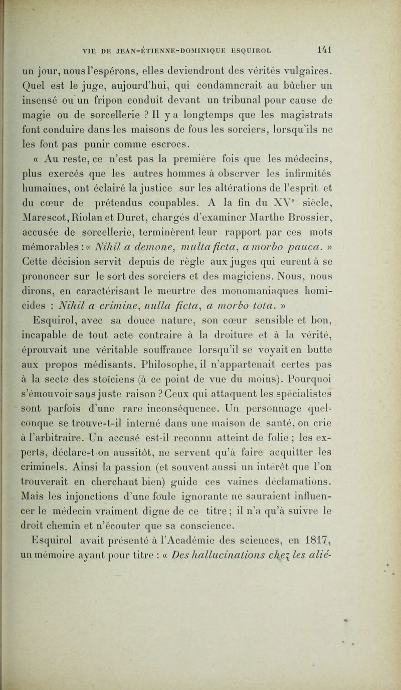 un jour, nous l’espérons, elles deviendront des vérités vulgaires. Quel est le juge, aujourd’hui, qui condamnerait au bûcher un insensé ou un fripon conduit devant un tribunal pour cause de magie ou de sorcellerie ? Il y a longtemps que les magistrats font conduire dans les maisons de fous les sorciers, lorsqu’ils ne les font pas punir comme escrocs. « Au reste, ce n’est pas la première fois que les médecins, plus exercés que les autres hommes à observer les infirmités humaines, ont éclairé Injustice sur les altérations de l’esprit et du cœur de prétendus coupables. A la fin du XVe siècle, Marescot, Riolan et Duret, chargés d’examiner Marthe Brossier, accusée de sorcellerie, terminèrent leur rapport par ces mots mémorables : « Nihil a demone, multa ficta, amorbo pauca. » Cette décision servit depuis de règle aux juges qui eurent à se prononcer sur le sort des sorciers et des magiciens. Nous, nous dirons, en caractérisant le meurtre des monomaniaques homi- cides : Nihil a crimine, nulla ficta, a morbo tota. » Esquirol, avec sa douce nature, son cœur sensible et bon, incapable de tout acte contraire à la droiture et à la vérité, éprouvait une véritable souffrance lorsqu’il se voyait en butte aux propos médisants. Philosophe, il n’appartenait certes pas à la secte des stoïciens (à ce point de vue du moins). Pourquoi s’émouvoir sans juste raison PCeux qui attaquent les spécialistes sont parfois d’une rare inconséquence. Un personnage quel- conque se trouve-t-il interné dans une maison de santé, on crie à l’arbitraire. Un accusé est-il reconnu atteint de folie ; les ex- perts, déclare-t on aussitôt, ne servent qu’à faire acquitter les criminels. Ainsi la passion (et souvent aussi un intérêt que l’on trouverait en cherchant bien) guide ces vaines déclamations. Mais les injonctions d’une foule ignorante ne sauraient influen- cer le médecin vraiment digne de ce titre ; il n’a qu’à suivre le droit chemin et n’écouter que sa conscience. Esquirol avait présenté à l’Académie des sciences, en 1817, un mémoire ayant pour titre : « Des hallucinations che\ les cilié-