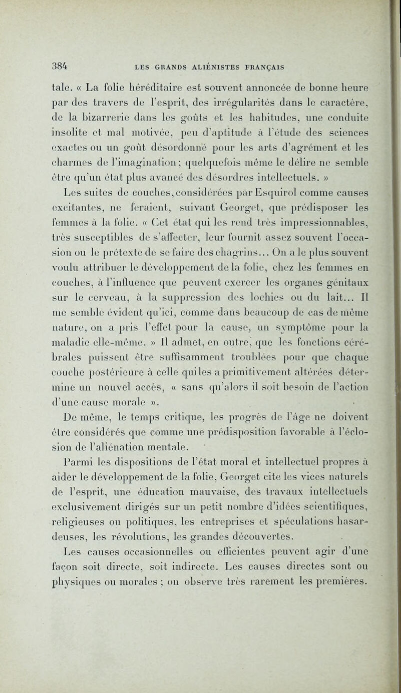 taie. « La folie héréditaire est souvent annoncée de bonne heure par des travers de l’esprit, des irrégularités dans le caractère, de la bizarrerie dans les goûts et les habitudes, une conduite insolite et mal motivée, peu d’aptitude à l’étude des sciences exactes ou un goût désordonné pour les arts d’agrément et les charmes de l’imagination; quelquefois même le délire ne semble être qu’un état plus avancé des désordres intellectuels. » Les suites de couches, considérées parEsquirol comme causes excitantes, ne feraient, suivant Georget, que prédisposer les femmes à la folie. « Cet état qui les rend très impressionnables, très susceptibles de s’affecter, leur fournit assez souvent l'occa- sion ou le prétexte de se faire des chagrins... On a le plus souvent voulu attribuer le développement de la folie, chez les femmes en couches, à l'influence que peuvent exercer les organes génitaux sur le cerveau, à la suppression des lochies ou du lait... Il me semble évident qu’ici, comme dans beaucoup de cas de même nature, on a pris l’effet pour la cause, un svmptôme pour la maladie elle-même. » 11 admet, en outre, que les fonctions céré- brales puissent être suffisamment troublées pour que chaque couche postérieure à celle qui les a primitivement altérées déter- mine un nouvel accès, « sans qu’alors il soit besoin de l’action d’une cause morale ». De même, le temps critique, les progrès de l’âge ne doivent être considérés que comme une prédisposition favorable à l’éclo- sion de l’aliénation mentale. Parmi les dispositions de l’état moral et intellectuel propres à aider le développement de la folie, Georget cite les vices naturels de l’esprit, une éducation mauvaise, des travaux intellectuels exclusivement dirigés sur un petit nombre d’idées scientifiques, religieuses ou politiques, les entreprises et spéculations hasar- deuses, les révolutions, les grandes découvertes. Les causes occasionnelles ou efficientes peuvent agir d’une façon soit directe, soit indirecte. Les causes directes sont ou physiques ou morales ; on observe très rarement les premières.