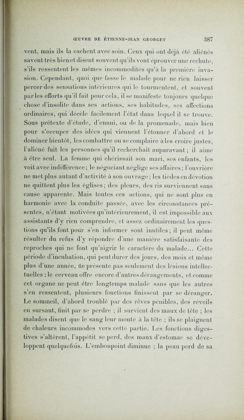 vent, mais ils la cachent avec soin. Ceux qui ont déjà été aliénés savent très bien et disent souvent qu’ils vont éprouver une rechute, s’ils ressentent les mêmes incommodités qu’à la première inva- sion. Cependant, quoi que fasse le malade pour ne rien laisser percer des sensations intérieures qui le tourmentent, et souvent parles efforts qu’il fait pour cela, il se manifeste toujours quelque chose d’insolite dans ses actions, ses habitudes, ses affections ordinaires, qui décèle facilement l’état dans lequel il se trouve. Sous prétexte d’étude, d’ennui, ou de la promenade, mais bien pour s’occuper des idées qui viennent l’étonner d’abord et le dominer bientôt, les combattre ou se complaire aies croire justes, l’aliéné fuit les personnes qu'il recherchait auparavant ; il aime à être seul. La femme qui chérissait son mari, ses enfants, les voit avec indifférence; le négociant néglige ses affaires; l’ouvrière ne met plus autant d’activité à son ouvrage; les tièdes en dévotion ne quittent plus les églises; des pleurs, des ris surviennent sans cause apparente. Mais toutes ces actions, qui ne sont plus en harmonie avec la conduite passée, avec les circonstances pré- sentes, n’étant motivées qu’intérieurement, il est impossible aux assistants d’y rien comprendre, et assez ordinairement les ques- tions qu’ils font pour s’en informer sont inutiles; il peut même résulter du refus d’y répondre d'une manière satisfaisante des reproches qui ne font qu’aigrir le caractère du malade... Cette période d’incubation, qui peut durer des jours, des mois et même plus d’une année, ne présente pas seulement des lésions intellec- tuelles ; le cerveau offre encore d’autres dérangements, et comme cet organe ne peut être longtemps malade sans que les autres s’en ressentent, plusieurs fonctions finissent par se déranger. Le sommeil, d’abord troublé par des rêves pénibles, des réveils en sursaut, finit par se perdre ; il survient des maux de tête ; les malades disent que le sang leur monte à la tête ; ils se plaignent de chaleurs incommodes vers cette partie. Les fonctions diges- tives s’altèrent, l’appétit se perd, des maux d’estomac se déve- loppent quelquefois. L’embonpoint diminue ; la peau perd de sa