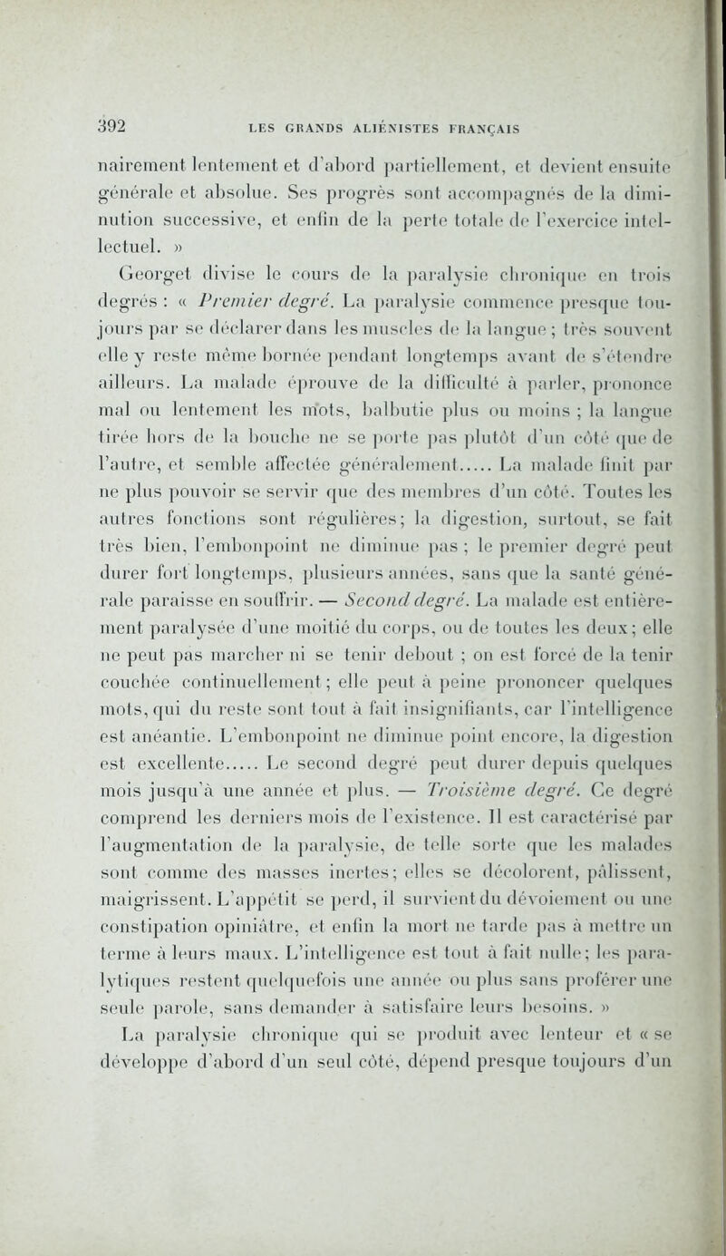 nairement lentement et d’abord partiellement, et devient ensuite générale et absolue. Ses progrès sont accompagnés de la dimi- nution successive, et enfin de la perte totale de l’exercice intel- lectuel. » Georget divise le cours de la paralysie chronique en trois degrés : « Premier degré. La paralysie commence presque tou- jours par se déclarer dans les muscles de la langue ; très souvent elle y reste même bornée pendant longtemps avant de s’étendre ailleurs. La malade éprouve de la difficulté à parler, prononce mal ou lentement les mots, balbutie plus ou moins ; la langue tirée hors de la bouche 11e se porte pas plutôt d’un côté que de l’autre, et semble affectée généralement La malade finit par 11e plus pouvoir se servir que des membres d’un côté. Toutes les autres fonctions sont régulières; la digestion, surtout, se fait très bien, l’embonpoint ne diminue pas ; le premier degré peut durer fort longtemps, plusieurs années, sans que la santé géné- rale paraisse en souffrir. — Second degré. La malade est entière- ment paralysée d’une moitié du corps, ou de toutes les deux; elle 11e peut pas marcher ni se tenir debout ; on est forcé de la tenir couchée continuellement ; elle peut à peine prononcer quelques mots, qui du reste sont tout à fait insignifiants, car l'intelligence est anéantie. L’embonpoint ne diminue point encore, la digestion est excellente Le second degré peut durer depuis quelques mois jusqu'à une année et plus. — Troisième degré. Ce degré comprend les derniers mois de l’existence. 11 est caractérisé par l’augmentation de la paralysie, de telle sorte que les malades sont, comme des masses inertes; elles se décolorent, pâlissent, maigrissent. L’appétit se perd, il survient du dévoiement ou une constipation opiniâtre, et enfin la mort 11e tarde pas à mettre un terme à leurs maux. L’intelligence est tout à fait nulle; les para- lytiques restent quelquefois une année on plus sans proférer une seule parole, sans demander à satisfaire leurs besoins. » La paralysie chronique qui se produit avec lenteur et « se développe d’abord d’un seul côté, dépend presque toujours d’un