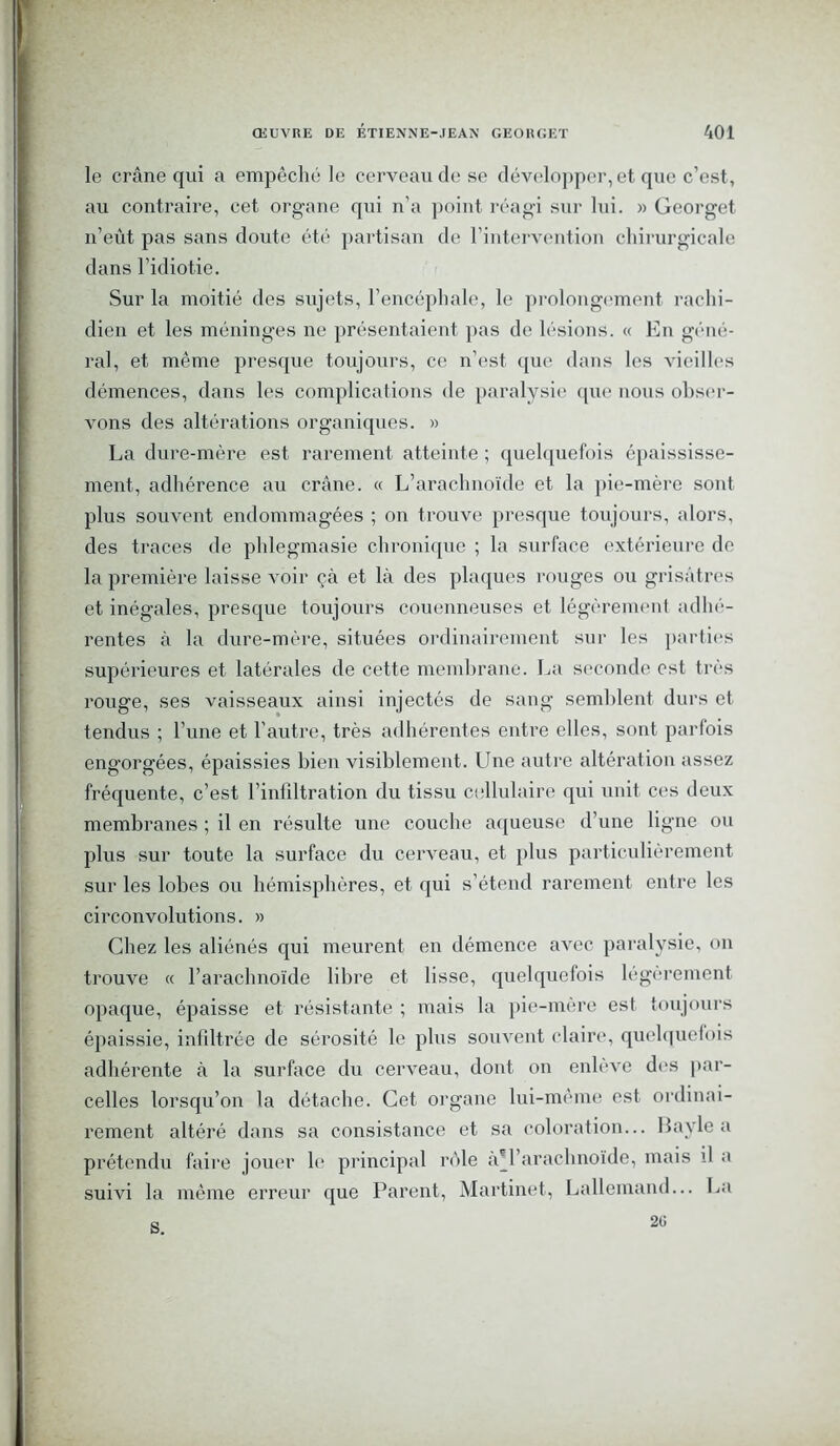 le crâne qui a empêché le cerveau de se développer, et que c’est, au contraire, cet organe qui n’a point réagi sur lui. » Georget n’eût pas sans doute été partisan de l’intervention chirurgicale dans l’idiotie. Sur la moitié des sujets, l’encéphale, le prolongement rachi- dien et les méninges ne présentaient pas de lésions. « En géné- ral, et même presque toujours, ce n’est que dans les vieilles démences, dans les complications de paralysie que nous obser- vons des altérations organiques. » La dure-mère est rarement atteinte ; quelquefois épaississe- ment, adhérence au crâne. « L’arachnoïde et la pie-mère sont plus souvent endommagées ; on trouve presque toujours, alors, des traces de phlegmasie chronique ; la surface extérieure de la première laisse voir çà et là des plaques rouges ou grisâtres et inégales, presque toujours couenneuses et légèrement adhé- rentes à la dure-mère, situées ordinairement sur les parties supérieures et latérales de cette membrane. La seconde est très rouge, ses vaisseaux ainsi injectés de sang semblent durs et tendus ; l’une et l'autre, très adhérentes entre elles, sont parfois engorgées, épaissies bien visiblement. Une autre altération assez fréquente, c’est l’infiltration du tissu cellulaire qui unit ces deux membranes ; il en résulte une couche aqueuse d’une ligne ou plus sur toute la surface du cerveau, et plus particulièrement sur les lobes ou hémisphères, et qui s’étend rarement entre les circonvolutions. » Chez les aliénés qui meurent en démence avec paralysie, on trouve « l’arachnoïde libre et lisse, quelquefois légèrement opaque, épaisse et résistante ; mais la pie-mère est toujours épaissie, infiltrée de sérosité le plus souvent claire, quelquefois adhérente à la surface du cerveau, dont on enlève des par- celles lorsqu’on la détache. Cet organe lui-même est ordinai- rement altéré dans sa consistance et sa coloration... Bayle a prétendu faire jouer le principal rôle à*l’arachnoïde, mais il a suivi la même erreur que Parent, Martinet, Lallemand... La s 20