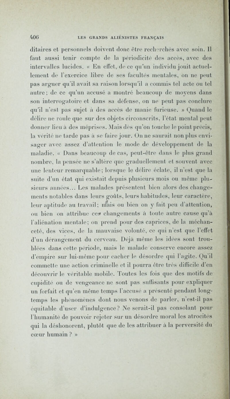 ditaires et personnels doivent donc être recherchés avec soin. 11 faut aussi tenir compte de la périodicité des accès, avec des intervalles lucides. « En effet, de ce qu’un individu jouit actuel- lement de l’exercice libre de ses facultés mentales, on ne peut pas arguer qu’il avait sa raison lorsqu’il a commis tel acte ou tel autre ; de ce qu’un accusé a montré beaucoup de moyens dans son interrogatoire et dans sa défense, on ne peut pas conclure qu’il n’est pas sujet à des accès de manie furieuse. » Quand le délire ne roule que sur des objets circonscrits, l’état mental peut donner lieu à des méprises. Mais dés qu’on touche le point précis, la vérité ne tarde pas à se faire jour. Un ne saurait non plus envi- sager avec assez d’attention le mode de développement de la maladie. « Dans beaucoup de cas, peut-être dans le plus grand nombre, la pensée ne s’altère que graduellement et souvent avec une lenteur remarquable; lorsque le délire éclate, il n’est que la suite d’un état qui existait depuis plusieurs mois ou même plu- sieurs années... Les malades présentent bien alors des change- ments notables dans leurs goûts, leurs habitudes, leur caractère, leur aptitude au travail; mais ou bien on y fait peu d’attention, ou bien on attribue ces changements à toute autre cause qu’à l’aliénation mentale; on prend pour des caprices, de la méchan- ceté, des vices, de la mauvaise volonté, ce qui n’est que l'effet d’un dérangement du cerveau. Déjà même les idées sont trou- blées dans cette période, mais le malade conserve encore assez d’empire sur lui-même pour cacher le désordre qui l’agite. Qu’il commette une action criminelle et il pourra être très difficile d’en découvrir le véritable mobile. Toutes les fois que des motifs de cupidité ou de vengeance ne sont pas suffisants pour expliquer un forfait et qu’en même temps l’accusé a présenté pendant long- temps les phénomènes dont nous venons de parler, n'est-il pas équitable d’user d’indulgence? Ne serait-il pas consolant pour l’humanité de pouvoir rejeter sur un désordre moral les atrocités qui la déshonorent, plutôt que de les attribuer à la perversité du cœur humain ? »