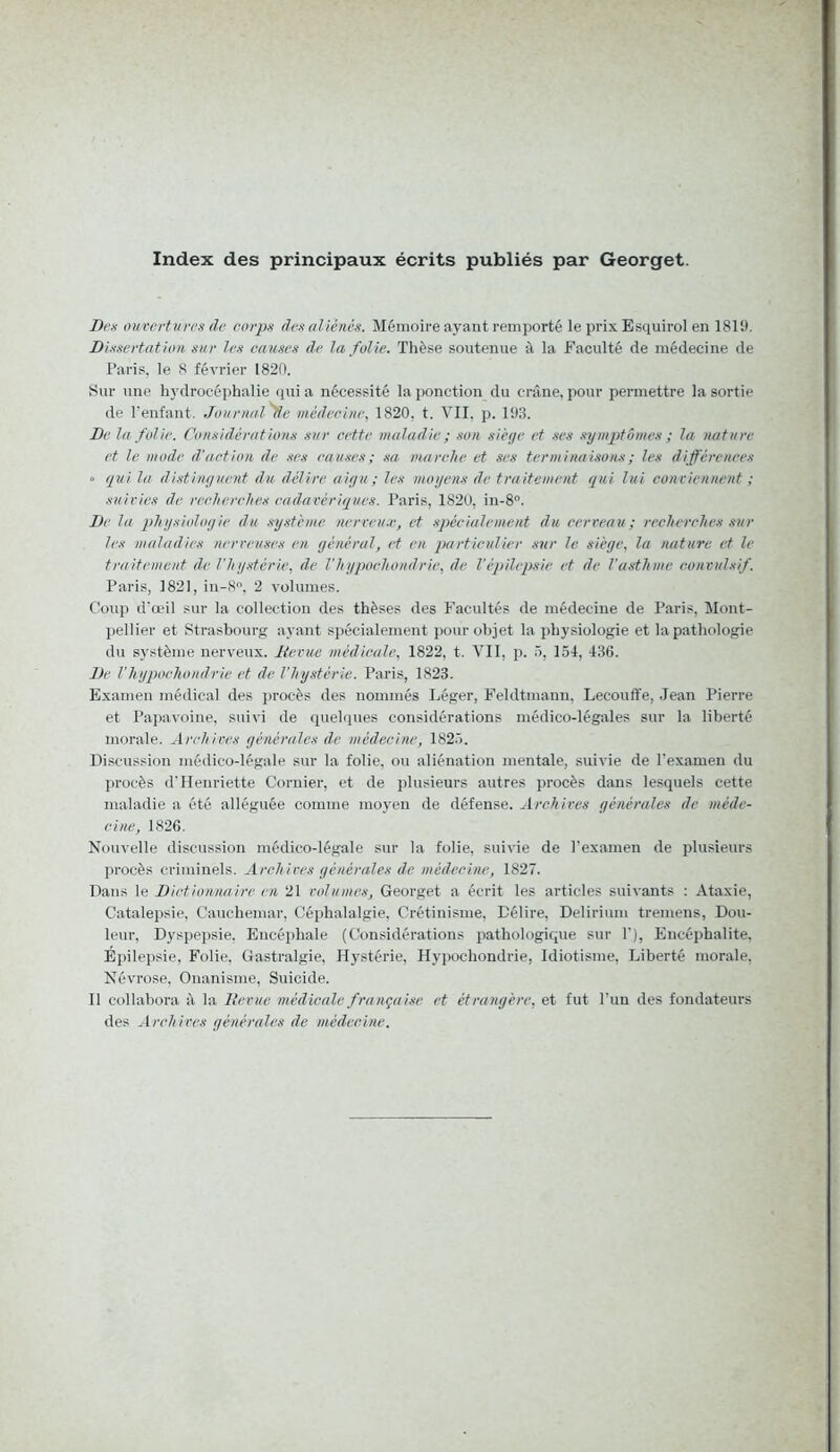 Index des principaux écrits publiés par Georget. Des ouvertures de corps des aliénés. Mémoire ayant remporté le pris Esquirol en 1819. Dissertation sur les causes de la folie. Thèse soutenue à la Faculté de médecine de Paris, le 8 février 1820. Sur une hydrocéphalie qui a nécessité la ponction du crâne, pour permettre la sortie de l’enfant. Journal 'Se médecine, 1820, t. VII. p. 193. De la folie. Considérations sur cette maladie ; son siège et scs symptômes ; la nature et le mode d’action de ses causes ; sa marche et ses terminaisons ; les différences • qui la distinguent du délire aigu ; les moyens de traitement qui lui conviennent ; suivies de recherches cadavériques. Paris, 1820, in-8°. De la physiologie du système nerveux, et spécialement du cerveau ; recherches sur les maladies nerveuses en général, et en particulier sur le siège, la nature et le traitement de l’hystérie, de l'hypoehondrie, de l’épilepsie et de l'asthme convulsif. Paris, 1821, iu-8°, 2 volumes. Coup d’œil sur la collection des thèses des Facultés de médecine de Paris, Mont- pellier et Strasbourg ayant spécialement pour objet la physiologie et la pathologie du système nerveux. Revue médicale, 1822, t. VII, p. 5, 154, 436. De l’hypoehondrie et de l'hystérie. Paris, 1823. Examen médical des procès des nommés Léger, Feldtmaun. Lecouffe, Jean Pierre et Papavoine, suivi de quelques considérations médico-légales sur la liberté morale. Archives générales de médecine, 1825. Discussion médico-légale sur la folie, ou aliénation mentale, suivie de l’examen du procès d’Henriette Cornier, et de plusieurs autres procès dans lesquels cette maladie a été alléguée comme moyen de défense. Archives générales de méde- cine, 1826. Nouvelle discussion médico-légale sur la folie, suivie de l’examen de plusieurs procès criminels. Archives générales de médecine, 1827. Dans le Dictionnaire en 21 volumes, Georget a écrit les articles suivants : Ataxie, Catalepsie, Cauchemar, Céphalalgie, Crétinisme, Délire. Delirium tremens, Dou- leur, Dyspepsie, Encéphale (Considérations pathologique sur T), Encéphalite, Epilepsie, Folie, Gastralgie, Hystérie, Hypochondrie, Idiotisme, Liberté morale, Névrose, Onanisme, Suicide. Il collabora à la Revue médicale française et étrangère, et fut l’un des fondateurs des Archives générales de médecine.
