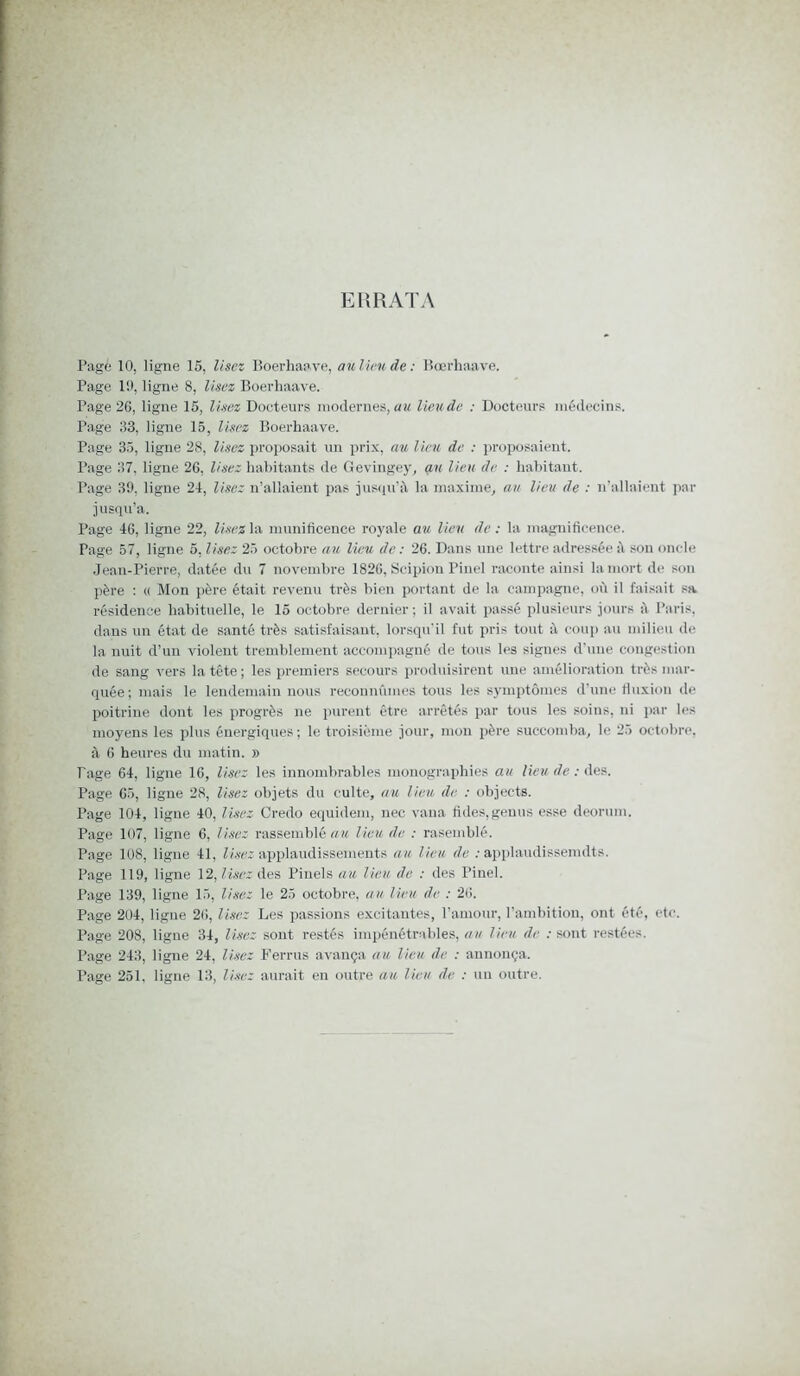 ERRATA Page 10, ligne 15, lisez Boerhaave, au lieu de : Bœrhaave. Page 10, ligne 8, Usez Boerhaave. Page 2G, ligne 15, lisez Docteurs modernes, au lieude : Docteurs médecins. Page 33, ligne 15, lisez Boerhaave. Page 35, ligne 28, lisez proposait un prix, au lieu de : proposaient. Page 37, ligne 2G, lisez habitants de Gevingey, an lieu de : habitant. Page 39, ligne 24, lisez n’allaient pas jusqu’à la maxime, au lieu de : n’allaient par jusqu’à. Page 46, ligne 22, lisez la munificence royale au lieu de : la magnificence. Page 57, ligne 5, Usez 25 octobre au lieu de : 26. Dans une lettre adressée à son oncle Jean-Pierre, datée du 7 novembre 1826, Scipion Pinel raconte ainsi la mort de son père : « Mon père était revenu très bien portant de la campagne, où il faisait sa résidence habituelle, le 15 octobre dernier; il avait passé plusieurs jours à Paris, dans un état de santé très satisfaisant, lorsqu’il fut pris tout à coup au milieu de la nuit d’un violent tremblement accompagné de tous les signes d’une congestion de sang vers la tête ; les premiers secours produisirent une amélioration très mar- quée ; mais le lendemain nous reconnûmes tous les symptômes d’une fluxion de poitrine dont les progrès ne purent être arrêtés par tous les soins, ni par les moyens les plus énergiques; le troisième jour, mon père succomba, le 25 octobre, à 6 heures du matin. » Tage 64, ligne 16, lisez les innombrables monographies au lieu de : des. Page 65, ligne 28, lisez objets du culte, au lien de. : objects. Page 104, ligne 40, lisez Credo equidem, nec vana fuies,genus esse deorum. Page 107, ligne 6, Usez rassemblé au lieu de : rasemblé. Page 108, ligne 41, Usez applaudissements au lieu de : applaudissemdts. Page 119, ligne 12, lisez des Pinels au lieu de : des Pinel. Page 139, ligne 15, Usez le 25 octobre, au lieu de : 26. Page 204, ligne 26, lisez Les passions excitantes, l’amour, l’ambition, ont été, etc. Page 208, ligue 34, lisez sont restés impénétrables, au lieu de : sont restées. Page 243, ligne 24, lisez Ferrus avança au lieu de : annonça.