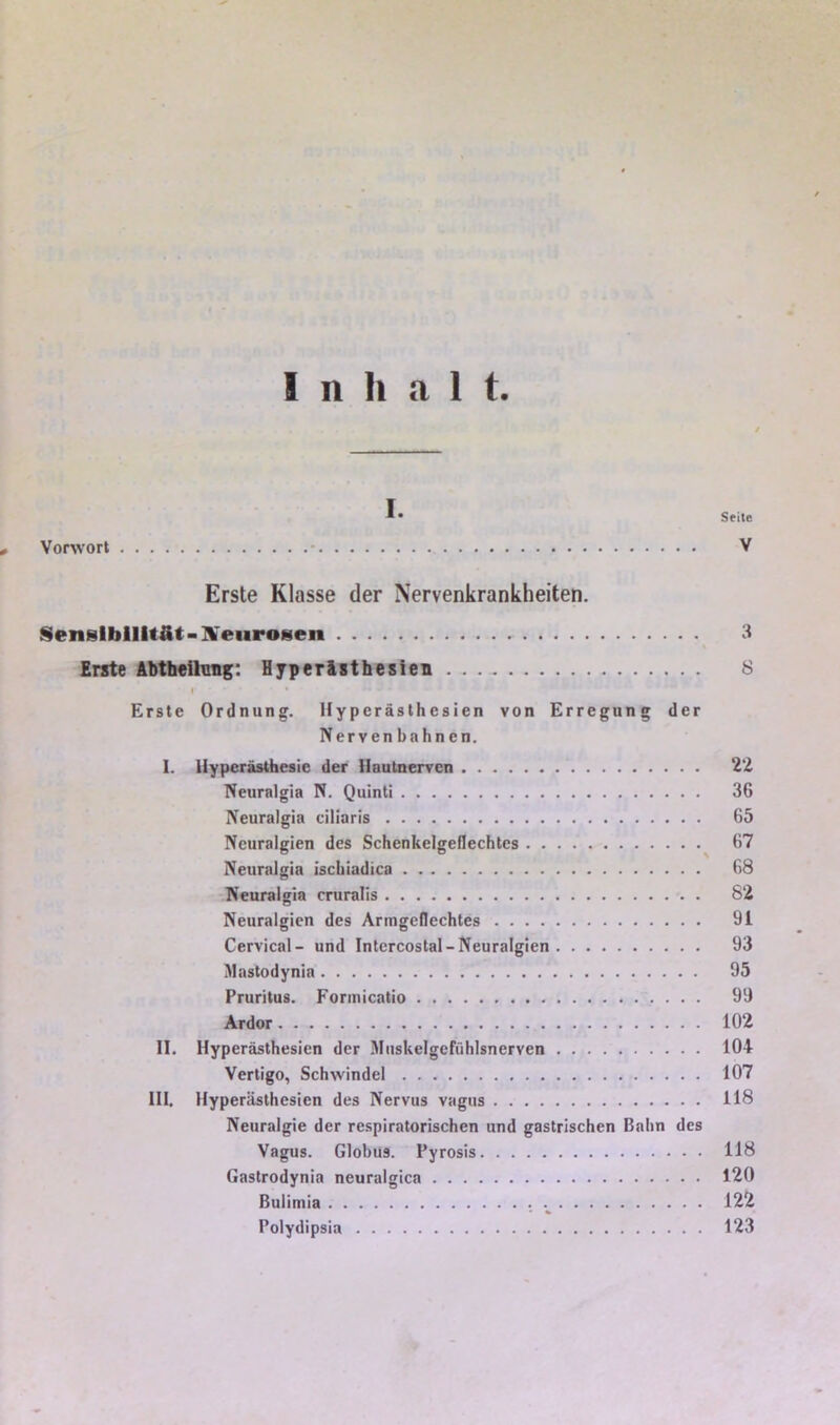 Sfite , Vorwort - V Erste Klasse der Nervenkrankheiten. Sensibilität-]¥eiiro8en 3 Erste Abtheilmig: Hjperlsthesien 8 I Erste Ordnung. Hyperästhesien von Erregung der Nervenbahnen. I. Hyperästhesie der Haulnerven 22 Neuralgia N. Quinti 36 Neuralgia ciiiaris 65 Neuralgien des Schenkelgeflechtcs 67 Neuralgia ischiadica 68 Neuralgia cruralis 82 Neuralgien des Armgeflechtes 91 Cervical- und Intcrcostal-Neuralgien 93 Mastodynia 95 Pruritus. Formicatio 99 Ardor 102 II. Hyperästhesien der Miiskelgcfühlsnerven 104 Vertigo, Schwindel 107 III. Hyperästhesien des Nervus vagus 118 Neuralgie der respiratorischen und gastrischen Bahn des Vagus. Globus. Pyrosis 118 Gastrodynia neuralgica 120 ßulimia .^ 122 Polydipsia 123