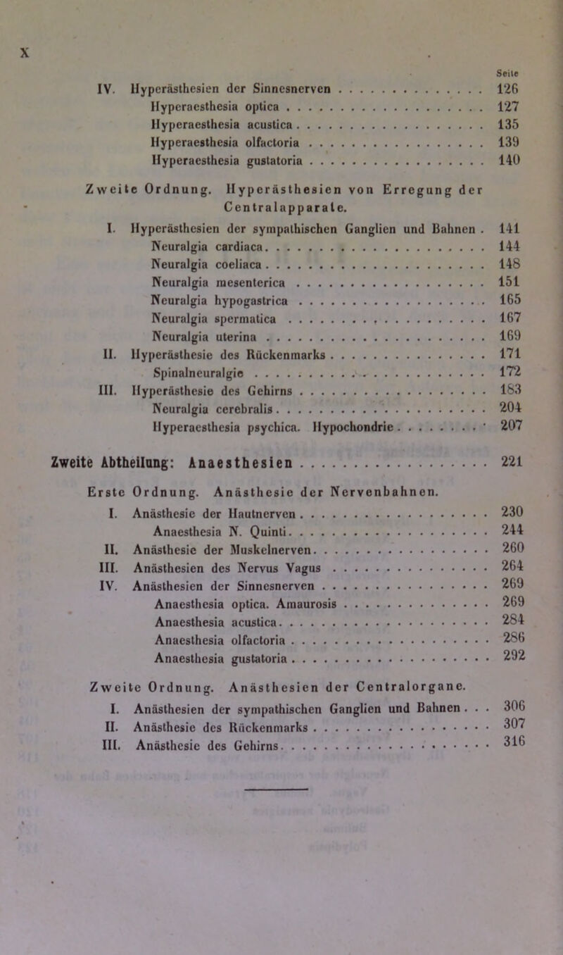 Seile IV. Hyperästhesien der Sinnesnerven 126 Hyperacsthesia optica 127 llyperacsthesia acustica 135 Hyperaesthesia olfactoria 139 Ilyperaesthesia gustatoria 140 Zweite Ordnung. Hyperästhesien von Erregung der Centralapparale. I. Hyperästhesien der sympathischen Ganglien und Bahnen . 141 IVeuralgia cardiaca 144 IVeuralgia coeliaca 148 Neuralgia raesenterica 151 rieuralgia hypogastrica 165 IVeuralgia spermatica 167 Neuralgia uterina 169 II. Hyperästhesie des Rückenmarks 171 Spinalneuralgie 172 III. Hyperästhesie des Gehirns 183 Neuralgia cerebralis ^i04 Hyperaesthesia psychica. Hypochondrie ' 207 Zweite Abtheilang: Anaesthesien 221 Erste Ordnung. Anästhesie der Nervenbahnen. I. Anästhesie der Hautnerven 230 Anaesthesia N. Quinti 244 II. Anästhesie der Muskelnerven 260 III. Anästhesien des Nervus Vagus 264 IV. Anästhesien der Sinnesnerven 269 Anaesthesia optica. Amaurosis 269 Anaesthesia acustica 284 Anaesthesia olfactoria 286 Anaesthesia gustatoria 292 Zweite Ordnung. Anästhesien der Centralorgane. I. Anästhesien der sympathischen Ganglien und Bahnen. . . 306 II. Anästhesie des Rückenmarks ^07 III. Anästhesie des Gehirns