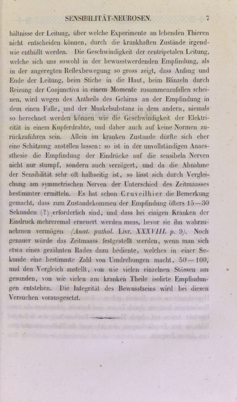 liäUnisse der Leitung, über welche Experimente an lebenden Thieren nicht entscheiden können, durch die krankhaften Zustände irgend- wie enthüllt werden. Die Geschwindigkeit der ceiitripetalen Leitung, welche sich uns sowohl in der bewusstwerdenden Emj)findung, als in der angeregten Reilexbewegung so gross zeigt, dass Anfang und Ende der Leitung, beim Stiche in die Haut, beim Blinzeln durch Reizung der Conjunctiva in einem Momente zusammenzufallen schei- nen, wird wegen des xV.ntheils des Gehirns an der Empfindung in dem einen Falle, und der Muskelsubstanz in dem andern, niemals so berechnet werden können wie die Geschwindigkeit der Elektri- cität in einem Ku|)ferdrahte, und daher auch auf keine Normen zu- rückzuführen sein. Allein im kranken Zustande dürfte sich eher eine Schätzung anstellen lassen: so ist in der unvollständigen Anaes- stliesie die Empfindung der Eindrücke auf die sensibeln Nerven nicht nur stumpf, sondern auch verzögert, und da die Abnahme der Sensibilität sehr oft halbseitig ist, so lässt sich durch Verglei- chung am symmetrischen Nerven der Unterschied des Zeitmaasses bestimmter ermitteln. Es hat schon Cruveilhier die Bemerkung gemacht, dass zum Zustandekommen der Empfindung öfters 15—30 Sekunden (?) ^erforderlich sind, und dass bei einigen Kranken der Eindruck mehreremal erneuert werden muss, bevor sie ihn wahrzu- nehmen vermögen (Anat. patliol. Livr. XXX VIII. p. dj. Noch genauer würde das Zeitmaass festgestellt werden, wenn man sich etwa eines gezähnten Rades dazu bediente, welches in einer Se- kunde eine bestimmte Zahl von Umdrehungen macht, 50—100, und den Vergleich anstellt, von wie vielen einzelnen Stössen am gesunden, von wie vielen am kranken Theile isolirte Empfindun- gen entstehen. Die Integrität des Bewusstseins wird bei diesen Versuchen vorausgesetzt.