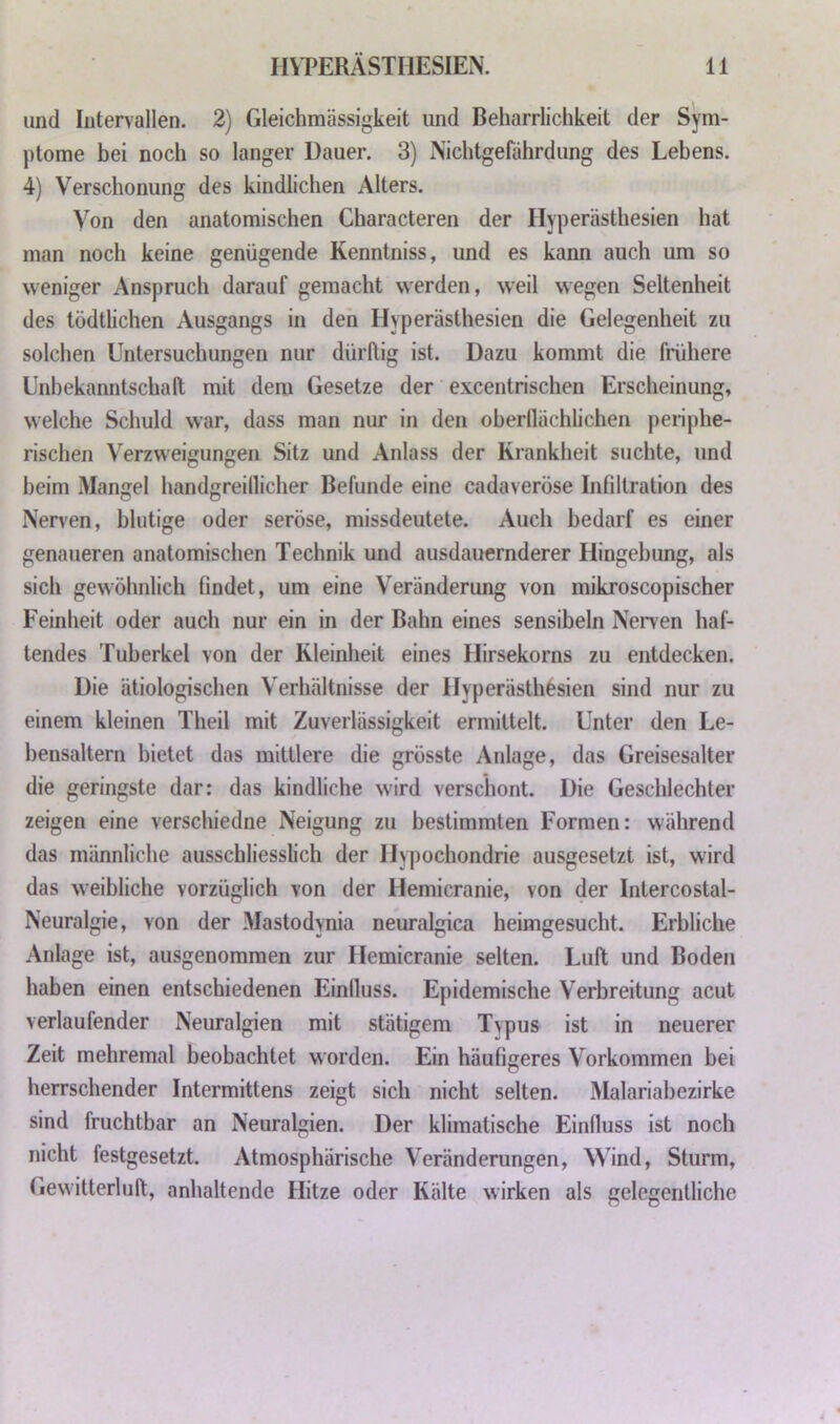 und Intervallen. 2) Gleichmässigkeit und Beharrlichkeit der Sym- ptome bei noch so langer Dauer. 3) Nichtgefährdung des Lebens. 4) Verschonung des kindlichen Alters. Von den anatomischen Characteren der IIy|Derästhesien hat man noch keine genügende Kenntniss, und es kann auch um so weniger Anspruch darauf gemacht werden, weil wegen Seltenheit des tödtlichen Ausgangs in den Hyperästhesien die Gelegenheit zu solchen Untersuchungen nur dürftig ist. Dazu kommt die frühere Unbekanntschaft mit dem Gesetze der excentrischen Erscheinung, welche Schuld war, dass man nur in den oberflächlichen periphe- rischen Verzweigungen Sitz und Anlass der Krankheit suchte, und beim Mangel handgreiflicher Befunde eine cadaveröse Infiltration des Nerven, blutige oder seröse, missdeutete. Auch bedarf es einer genaueren anatomischen Technik und ausdauernderer Hingebung, als sich gewöhnlich findet, um eine Veränderung von mikroscopischer Feinheit oder auch nur ein in der Bahn eines sensibeln Nerven haf- tendes Tuberkel von der Kleinheit eines Hirsekorns zu entdecken. Die ätiologischen Verhältnisse der Hyperästhesien sind nur zu einem kleinen Theil mit Zuverlässigkeit ermittelt. Unter den Le- bensaltern bietet das mittlere die grösste Anlage, das Greisesalter die geringste dar: das kindliche wird verschont. Die Geschlechter zeigen eine verschiedne Neigung zu bestimmten Formen: während das männliche ausschliesslich der Hypochondrie ausgesetzt ist, wird das weibliche vorzüglich von der Hemicranie, von der Intercostal- Neuralgie, von der Mastodynia neuralgica heimgesucht. Erbliche Anlage ist, ausgenommen zur Hemicranie selten. Luft und Boden haben einen entschiedenen Einfluss. Epidemische Verbreitung acut verlaufender Neuralgien mit stätigem Typus ist in neuerer Zeit mehremal beobachtet worden. Ein häufigeres Vorkommen bei herrschender Intermittens zeigt sich nicht selten. Malariabezirke sind fruchtbar an Neuralgien. Der klimatische Einfluss ist noch nicht festgesetzt. Atmosphärische Veränderungen, Wind, Sturm, Gewitterluft, anhaltende Hitze oder Kälte wirken als gelegentliche