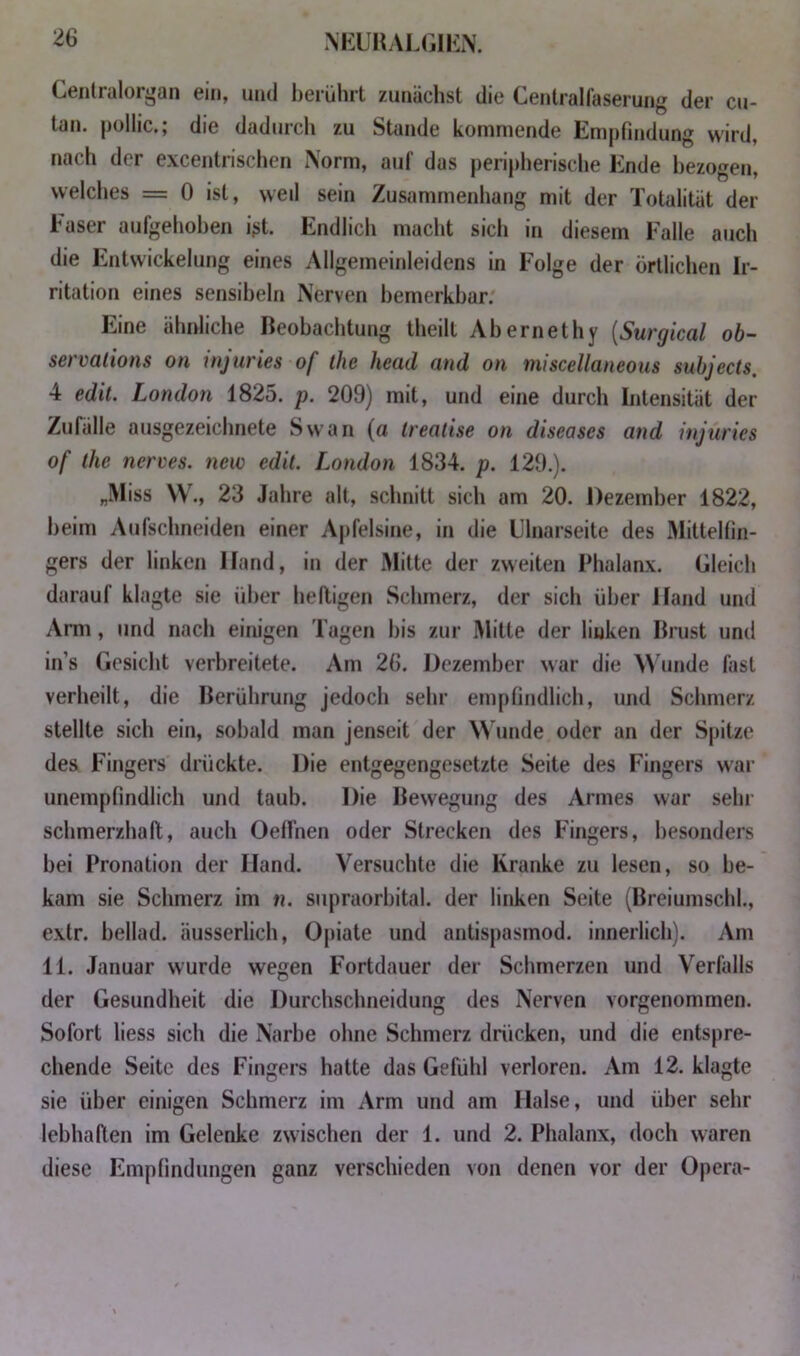 NKUHALGIILN. Cenlralor^»an ein, und berührt zunächst die Centralfaserung der cu- tan. puliic., die dadurcli zu Stande kommende Empfindung wird, nach der excentrischen Norm, auf das peripherische Ende bezogen, welclies = 0 ist, weil sein Zusammenhang mit der Totalität der Faser aufgehoben i>t. Endlich macht sich in diesem Falle auch die Entwickelung eines Allgemeinleidens in Folge der örtlichen Ir- ritation eines sensiheln Nerven bemerkbar. Eine ähnliche Beobachtung theilt Ahernethy {Surgical ob- S€i vülions on injuries of ihc hcüd find on iniscellcuicoiis subjccts, 4 edit. London 1825. p. 209) mit, und eine durch Intensität der Zufälle ausgezeichnete Swan (a trealise on diseases and injuries of ihe nerves. new edit. London 1834. p. 129.). „Miss W., 23 Jahre alt, schnitt sich am 20. Dezember 1822, heim Aufschneiden einer Apfelsine, in die Llnarseite des Mittelfin- gers der linken Hand, in der Mitte der zweiten Phalanx. Gleich darauf klagte sie über heiligen Schmerz, der sich über Hand und Arm, und nach einigen Tagen bis zur Mitte der linken Brust und in’s Gesicht verbreitete. Am 26. Dezember war die Wunde fast verheilt, die Berührung jedoch sehr empfindlich, und Schmerz stellte sich ein, sobald man jenseit der Wunde oder an der Spitze des Fingers drückte. Die entgegengesetzte Seite des Fingers war unempfindlich und taub. Die Bewegung des Armes war sein schmerzhaft, auch Oelfnen oder Strecken des Fingers, besonders hei Pronation der Hand. Versuchte die Kranke zu lesen, so be- kam sie Schmerz im n. supraorhital. der linken Seite (Breiumschl., extr. hellad. äusserlich, Opiate und antispasmod. innerlich). Am 11. Januar wurde wegen Fortdauer der Schmerzen und Verfalls der Gesundheit die Durchschneidung des Nerven vorgenommen. Sofort liess sich die Narbe ohne Schmerz drücken, und die entspre- chende Seite des Fingers hatte das Gefühl verloren. Am 12. klagte sie über einigen Schmerz im Arm und am Halse, und über sehr lebhaften im Gelenke zwischen der 1. und 2. Phalanx, doch waren diese Empfindungen ganz verschieden von denen vor der Opera-