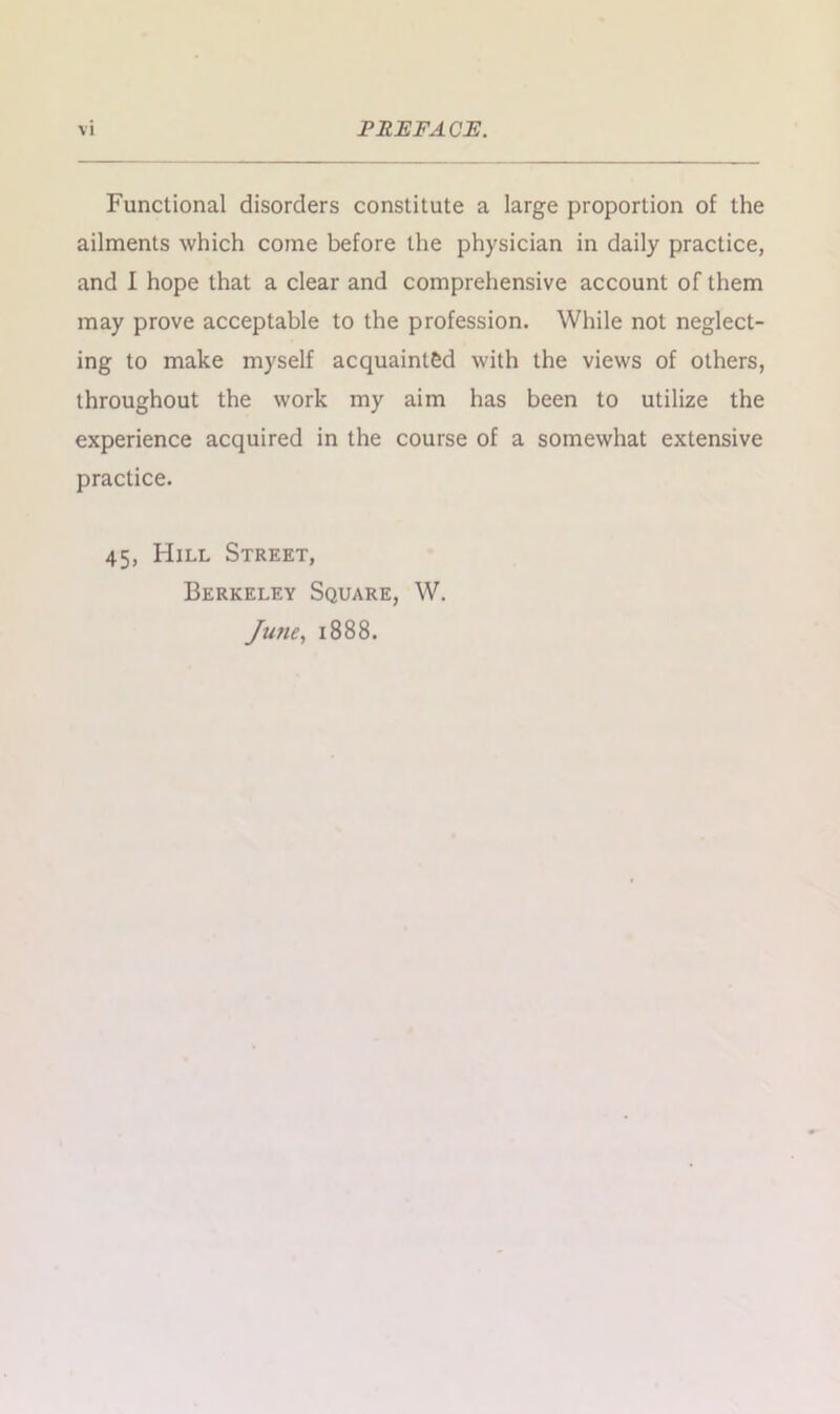 Functional disorders constitute a large proportion of the ailments which come before the physician in daily practice, and I hope that a clear and comprehensive account of them may prove acceptable to the profession. While not neglect- ing to make myself acquainted with the views of others, throughout the work my aim has been to utilize the experience acquired in the course of a somewhat extensive practice. 45, Hill Street, Berkeley Square, W. June, 1888.