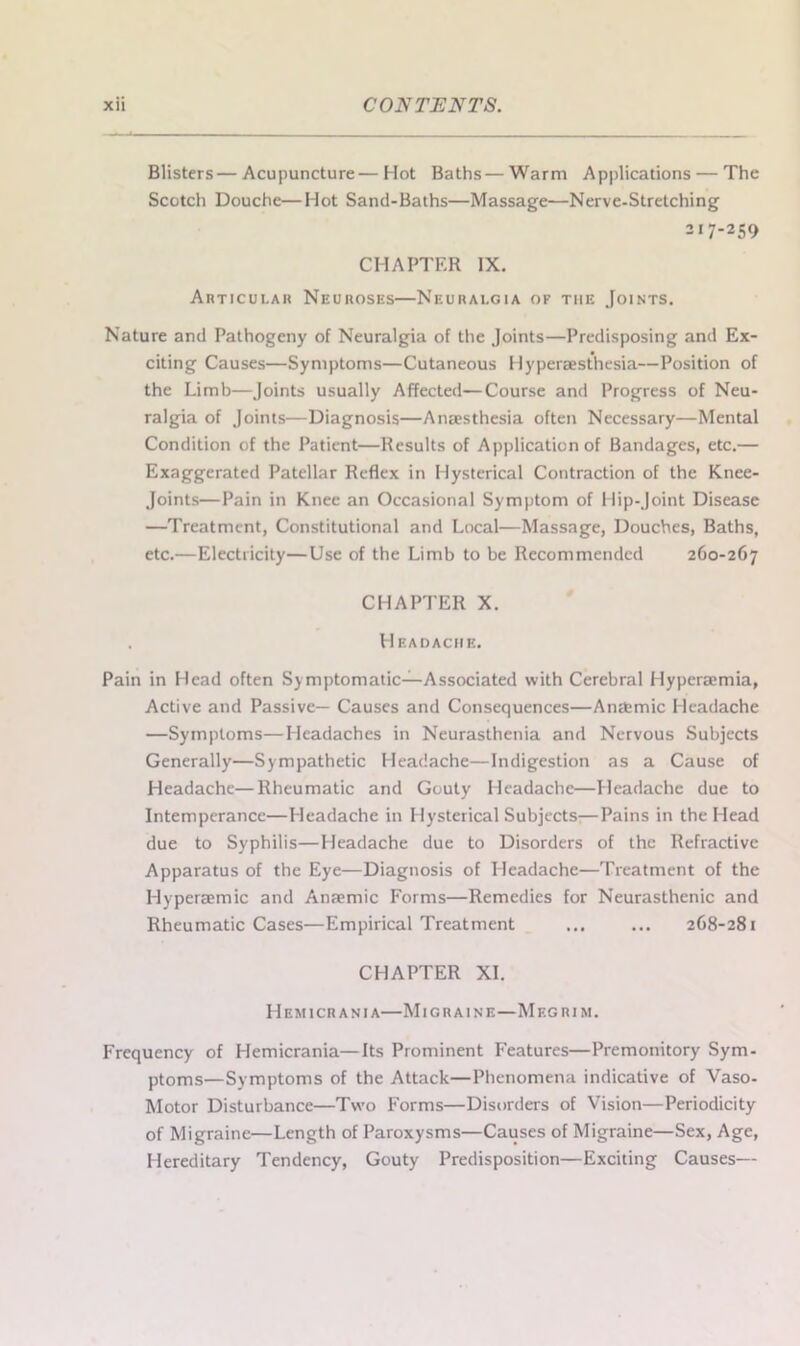 Blisters—Acupuncture — Hot Baths—Warm Applications — The Scotch Douche—Hot Sand-Baths—Massage—Nerve-Stretching 217-259 CHAPTER IX. Articular Neuroses—Neuralgia of tiie Joints. Nature and Pathogeny of Neuralgia of the Joints—Predisposing and Ex- citing Causes—Symptoms—Cutaneous Hyperaesthesia—Position of the Limb—Joints usually Affected—Course and Progress of Neu- ralgia of Joints—Diagnosis—Anaesthesia often Necessary—Mental Condition of the Patient—Results of Application of Bandages, etc.— Exaggerated Patellar Reflex in Hysterical Contraction of the Knee- Joints—Pain in Knee an Occasional Symptom of Hip-Joint Disease —Treatment, Constitutional and Local—Massage, Douches, Baths, etc.—Electricity—Use of the Limb to be Recommended 260-267 CHAPTER X. . Headache. Pain in Head often Symptomatic—Associated with Cerebral Hyperaemia, Active and Passive— Causes and Consequences—Antbrnic Headache —Symptoms—Headaches in Neurasthenia and Nervous Subjects Generally—Sympathetic Headache—Indigestion as a Cause of Headache—Rheumatic and Gouty Headache—Headache due to Intemperance—Headache in Hysterical Subjects-—Pains in the Head due to Syphilis—Headache due to Disorders of the Refractive Apparatus of the Eye—Diagnosis of Headache—Treatment of the Ilyperaemic and Anaemic Forms—Remedies for Neurasthenic and Rheumatic Cases—Empirical Treatment ... ... 268-281 CHAPTER XI. Hemicrania—Migraine—Megrim. Frequency of Hemicrania—Its Prominent Features—Premonitory Sym- ptoms—Symptoms of the Attack—Phenomena indicative of Vaso- Motor Disturbance—Two Forms—Disorders of Vision—Periodicity of Migraine—Length of Paroxysms—Causes of Migraine—Sex, Age, Hereditary Tendency, Gouty Predisposition—Exciting Causes—