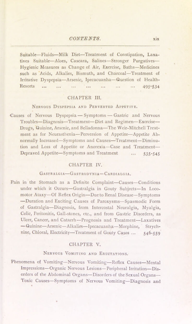 Suitable—Fluids—Milk Diet—Treatment of Constipation, Laxa- tives Suitable—Aloes, Cascara, Salines—Stronger Purgatives— Hygienic Measures as Change of Air, Exercise, Baths—Medicines such as Acids, Alkalies, Bismuth, and Charcoal—Treatment of Irritative Dyspepsia—Arsenic, Ipecacuanha—Question of Health- Resorts 495-534 CHAPTER III. Nervous Dyspepsia and Perverted Appetite. •Causes of Nervous Dyspepsia—Symptoms — Gastric and Nervous Troubles—Diagnosis—Treatment—Diet and Regimen—Exercise— Drugs, Quinine, Arsenic, and Belladonna—The Weir-Mitchell Treat- ment as for Neurasthenia—Perversion of Appetite—Appetite Ab- normally Increased—Symptoms and Causes—Treatment—Diminu- tion and Loss of Appetite or Anorexia—Case and Treatment— Depraved Appetite—Symptoms and Treatment ... 535-545 CHAPTER IV. Gastralgia—Gastrodynia—Cardialgia. Pain in the Stomach as a Definite Complaint—Causes—Conditions under which it Occurs—Gastralgia in Gouty Subjects—In Loco- motor Ataxy—Of Reflex Origin—Due to Renal Disease—Symptoms —Duration and Exciting Causes of Paroxysms—Spasmodic Form of Gastralgia—Diagnosis, from Intercostal Neuralgia, Myalgia, Colic, Peritonitis, Gall-stones, etc., and from Gastric Disorders, as Ulcer, Cancer, and Catarrh—Prognosis and Treatment—Laxatives —Quinine—Arsenic—Alkalies—Ipecacuanha—Morphine, Strych- nine, Chloral, Electricity—Treatment of Gouty Cases ... 546-559 CHAPTER V. Nervous Vomiting and Eructations. Phenomena of Vomiting—Nervous Vomiting—Reflex Causes—Mental Impressions—Organic Nervous Lesions—Peripheral Irritation—Dis- orders of the Abdominal Organs—Disorders of the Sexual Organs— Toxic Causes—Symptoms of Nervous Vomiting—Diagnosis and