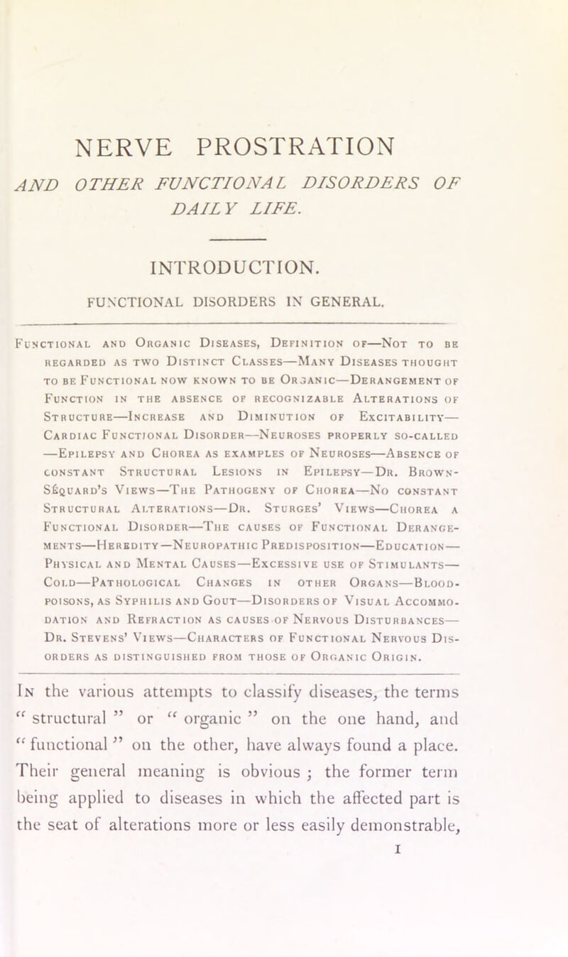 NERVE PROSTRATION AND OTHER FUNCTIONAL DISORDERS OF DAILY LIFE. INTRODUCTION. FUNCTIONAL DISORDERS IN GENERAL. Functional and Organic Diseases, Definition of—Not to be REGARDED AS TWO DISTINCT CLASSES—MANY DISEASES THOUGHT to be Functional now known to be Organic—Derangement of Function in the absence of recognizable Alterations of Structure—Increase and Diminution of Excitability— Cardiac Functional Disorder—Neuroses properly so-called —Epilepsy and Chorea as examples of Neuroses—Absence of constant Structural Lesions in Epilepsy—Dr. Brown- S£quard’s Views—The Pathogeny of Chorea—No constant Structural Alterations—Dr. Sturges’ Views—Chorea a Functional Disorder—The causes of Functional Derange- ments—Heredity—Neuropathic Predisposition—Education — Physical and Mental Causes—Excessive use of Stimulants— Cold—Pathological Changes in other Organs—Blood- poisons, as Syphilis and Gout—Disorders of Visual Accommo- dation and Refraction as causes of Nervous Disturbances— Dr. Stevens’ Views—Characters of Functional Nervous Dis- orders as distinguished from those of Organic Origin. In the various attempts to classify diseases, the terms “ structural ” or “ organic ” on the one hand, and “ functional ” on the other, have always found a place. Their general meaning is obvious ; the former term being applied to diseases in which the affected part is the seat of alterations more or less easily demonstrable,