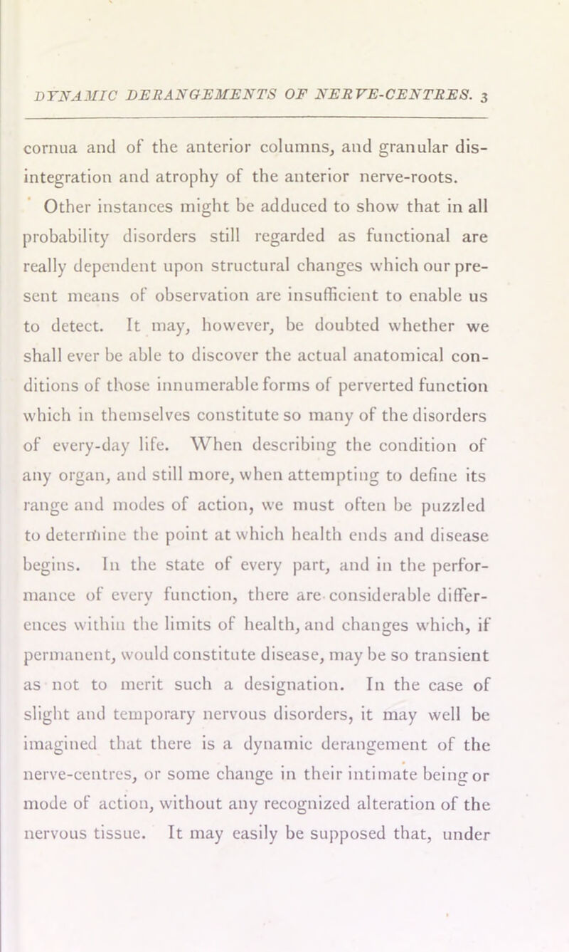 cornua and of the anterior columns, and granular dis- integration and atrophy of the anterior nerve-roots. Other instances might be adduced to show that in all probability disorders still regarded as functional are really dependent upon structural changes which our pre- sent means of observation are insufficient to enable us to detect. It may, however, be doubted whether we shall ever be able to discover the actual anatomical con- ditions of those innumerable forms of perverted function which in themselves constitute so many of the disorders of every-day life. When describing the condition of any organ, and still more, when attempting to define its range and modes of action, we must often be puzzled to determine the point at which health ends and disease begins. In the state of every part, and in the perfor- mance of every function, there are considerable differ- ences within the limits of health, and changes which, if permanent, would constitute disease, may be so transient as not to merit such a designation. In the case of slight and temporary nervous disorders, it may well be imagined that there is a dynamic derangement of the nerve-centres, or some change in their intimate being or mode of action, without any recognized alteration of the nervous tissue. It may easily be supposed that, under