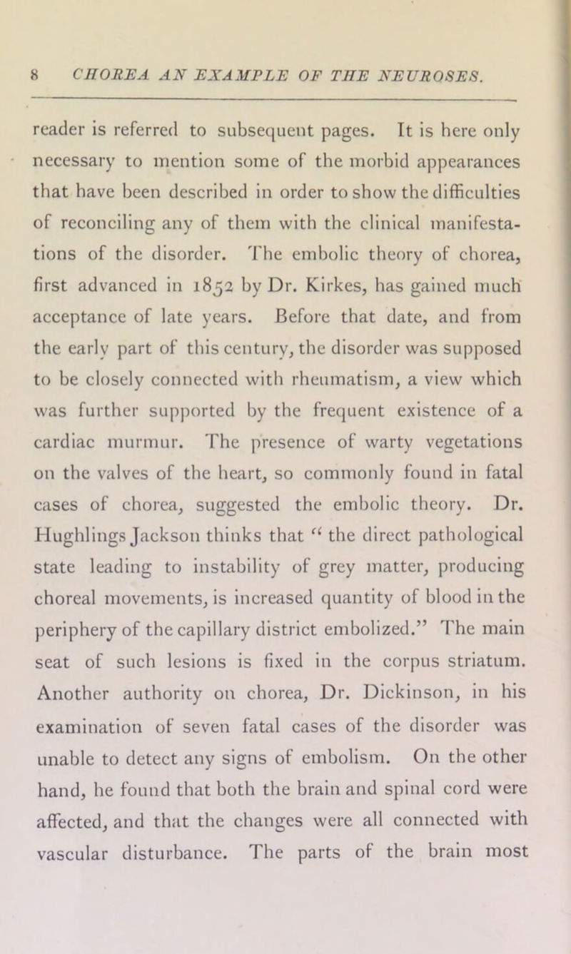 reader is referred to subsequent pages. It is here only necessary to mention some of the morbid appearances that have been described in order to show the difficulties of reconciling any of them with the clinical manifesta- tions of the disorder. The embolic theory of chorea, first advanced in 1852 by Dr. Kirkes, has gained much acceptance of late years. Before that date, and from the early part of this century, the disorder was supposed to be closely connected with rheumatism, a view which was further supported by the frequent existence of a cardiac murmur. The presence of warty vegetations on the valves of the heart, so commonly found in fatal cases of chorea, suggested the embolic theory. Dr. Hughlings Jackson thinks that a the direct pathological state leading to instability of grey matter, producing choreal movements, is increased quantity of blood in the periphery of the capillary district embolized.” The main seat of such lesions is fixed in the corpus striatum. Another authority on chorea, Dr. Dickinson, in his examination of seven fatal cases of the disorder was unable to detect any signs of embolism. On the other hand, he found that both the brain and spinal cord were affected, and that the changes were all connected with vascular disturbance. The parts of the brain most