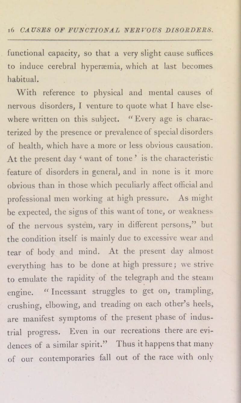 functional capacity, so that a very slight cause suffices to induce cerebral hyperaemia, which at last becomes habitual. With reference to physical and mental causes ol nervous disorders, I venture to quote what I have else- where written on this subject. “ Every age is charac- terized by the presence or prevalence of special disorders of health, which have a more or less obvious causation. At the present day ‘ want of tone ’ is the characteristic- feature of disorders in general, and in none is it more obvious than in those which peculiarly affect official and professional men working at high pressure. As might be expected, the signs of this want of tone, or weakness of the nervous system, vary in different persons,” but the condition itself is mainly due to excessive wear and tear of body and mind. At the present day almost everything has to be done at high pressure; we strive to emulate the rapidity of the telegraph and the steam engine. “ Incessant struggles to get on, trampling, crushing, elbowing, and treading on each other’s heels, are manifest symptoms of the present phase of indus- trial progress. Even in our recreations there are evi- dences of a similar spirit.” Thus it happens that many of our contemporaries fall out of the race with only