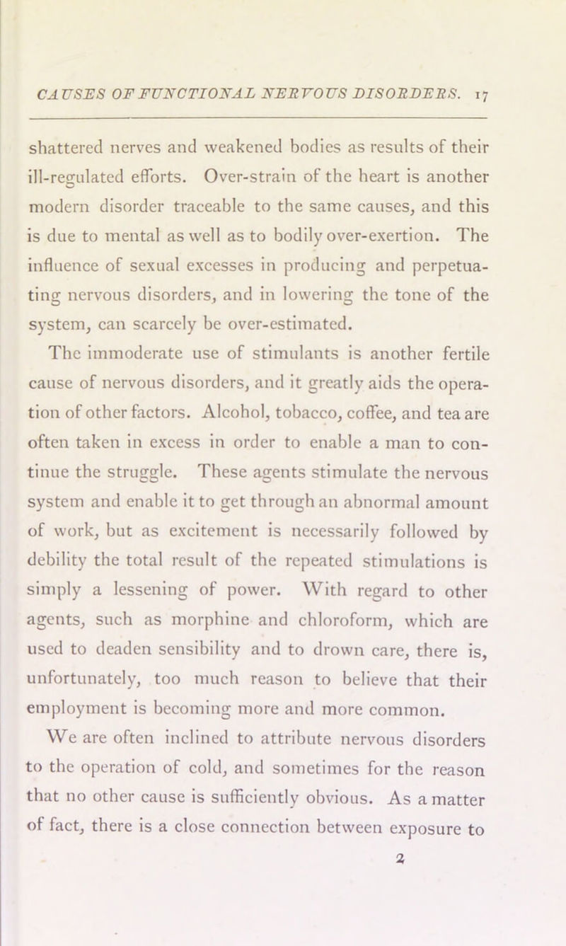 shattered nerves and weakened bodies as results of their ill-regulated efforts. Over-strain of the heart is another modern disorder traceable to the same causes, and this is due to mental as well as to bodily over-exertion. The influence of sexual excesses in producing and perpetua- ting nervous disorders, and in lowering the tone of the system, can scarcely be over-estimated. The immoderate use of stimulants is another fertile cause of nervous disorders, and it greatly aids the opera- tion of other factors. Alcohol, tobacco, coffee, and tea are often taken in excess in order to enable a man to con- tinue the struggle. These agents stimulate the nervous system and enable it to get through an abnormal amount of work, but as excitement is necessarily followed by debility the total result of the repeated stimulations is simply a lessening of power. With regard to other agents, such as morphine and chloroform, which are used to deaden sensibility and to drown care, there is, unfortunately, too much reason to believe that their employment is becoming more and more common. We are often inclined to attribute nervous disorders to the operation of cold, and sometimes for the reason that no other cause is sufficiently obvious. As a matter of fact, there is a close connection between exposure to 2