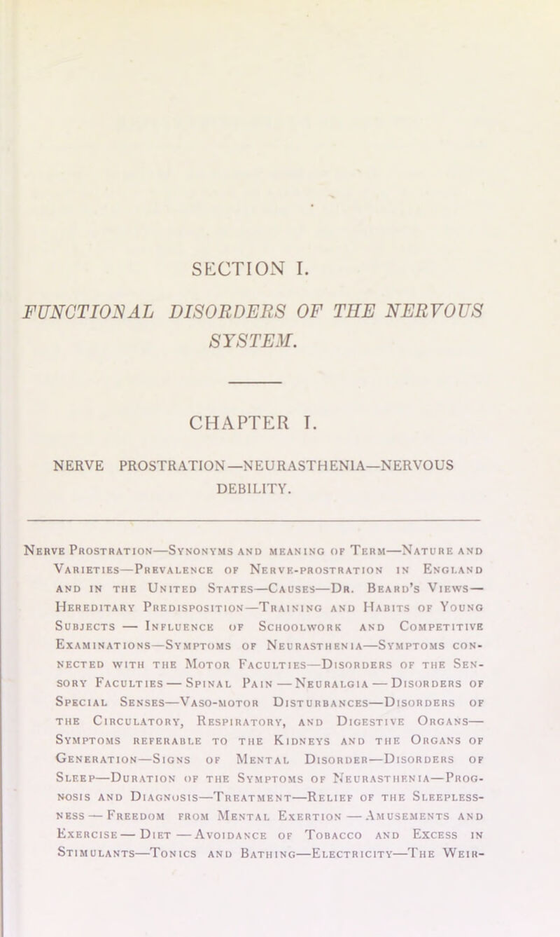 FUNCTIONAL DISORDERS OF THE NERVOUS SYSTEM. CHAPTER I. NERVE PROSTRATION—NEURASTHENIA—NERVOUS DEBILITY. Nerve Prostration—Synonyms and meaning of Term—Nature and Varieties—Prevalence of Nervf.-prostration in England AND IN THE UNITED STATES CAUSES Dr. Beard’s VlEWS — Hereditary Predisposition—Training and Habits of Young Subjects — Influence of Schoolwork and Competitive Examinations—Symptoms of Neurasthenia—Symptoms con- nected with the Motor Faculties—Disorders of the Sen- sory Faculties — Spinal Pain—Neuralgia — Disorders of Special Senses—Vaso-motor Disturbances—Disorders of the Circulatory, Respiratory, and Digestive Organs— Symptoms referable to the Kidneys and the Organs of Generation—Signs of Mental Disorder—Disorders of Sleep—Duration of the Symptoms of Neurasthenia—Prog- nosis and Diagnosis—Treatment—Relief of the Sleepless- ness— Freedom from Mental Exertion—Amusements and Exercise—Diet—Avoidance of Tobacco and Excess in Stimulants—Tonics and Bathing—Electricity—The Weir-