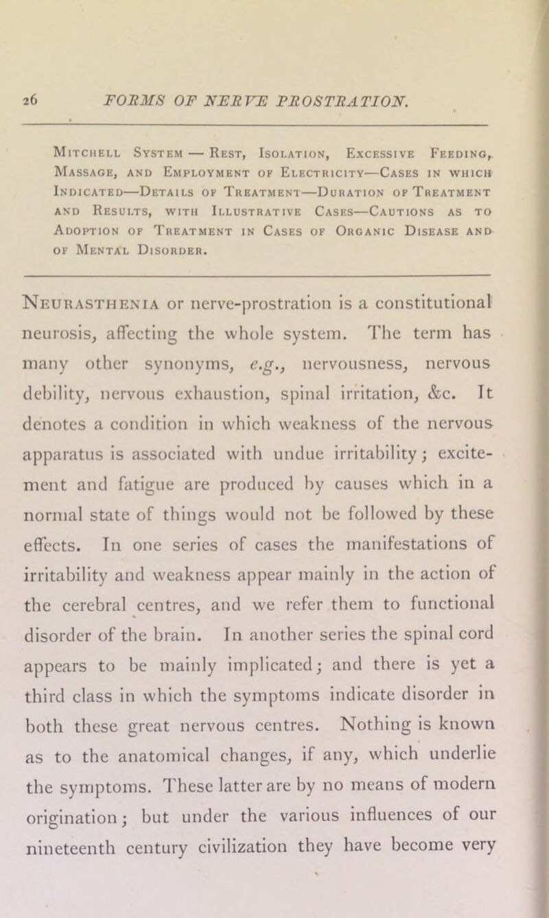 Mitchell System — Rest, Isolation, Excessive Feeding,. Massage, and Employment of Electricity—Cases in which Indicated—Details of Treatment—Duration of Treatment and Results, with Illustrative Cases—Cautions as to Adoption of Treatment in Cases of Organic Disease and of Mental Disorder. Neurasthenia or nerve-prostration is a constitutional neurosis, affecting the whole system. The term has many other synonyms, c.g., nervousness, nervous debility, nervous exhaustion, spinal irritation, &c. Tt denotes a condition in which weakness of the nervous apparatus is associated with undue irritability; excite- ment and fatigue are produced by causes which in a normal state of things would not be followed by these effects. In one series of cases the manifestations of irritability and weakness appear mainly in the action of the cerebral centres, and we refer them to functional disorder of the brain. In another series the spinal cord appears to be mainly implicated; and there is yet a third class in which the symptoms indicate disorder in both these great nervous centres. Nothing is known as to the anatomical changes, if any, which underlie the symptoms. These latter are by no means of modern origination; but under the various influences of our nineteenth century civilization they have become very