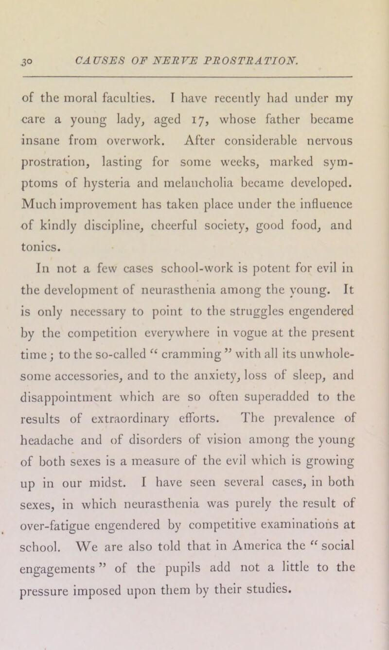 of the moral faculties. I have recently had under my care a young lady, aged 17, whose father became insane from overwork. After considerable nervous prostration, lasting for some weeks, marked sym- ptoms of hysteria and melancholia became developed. Much improvement has taken place under the influence of kindly discipline, cheerful society, good food, and tonics. In not a few cases school-work is potent for evil in the development of neurasthenia among the young. It is only necessary to point to the struggles engendered by the competition everywhere in vogue at the present time; to the so-called “ cramming ” with all its unwhole- some accessories, and to the anxiety, loss of sleep, and disappointment which are so often superadded to the results of extraordinary efforts. The prevalence of headache and of disorders of vision among the young of both sexes is a measure of the evil which is growing up in our midst. I have seen several cases, in both sexes, in which neurasthenia was purely the result of over-fatigue engendered by competitive examinations at school. We are also told that in America the “social engagements ” of the pupils add not a little to the pressure imposed upon them by their studies.