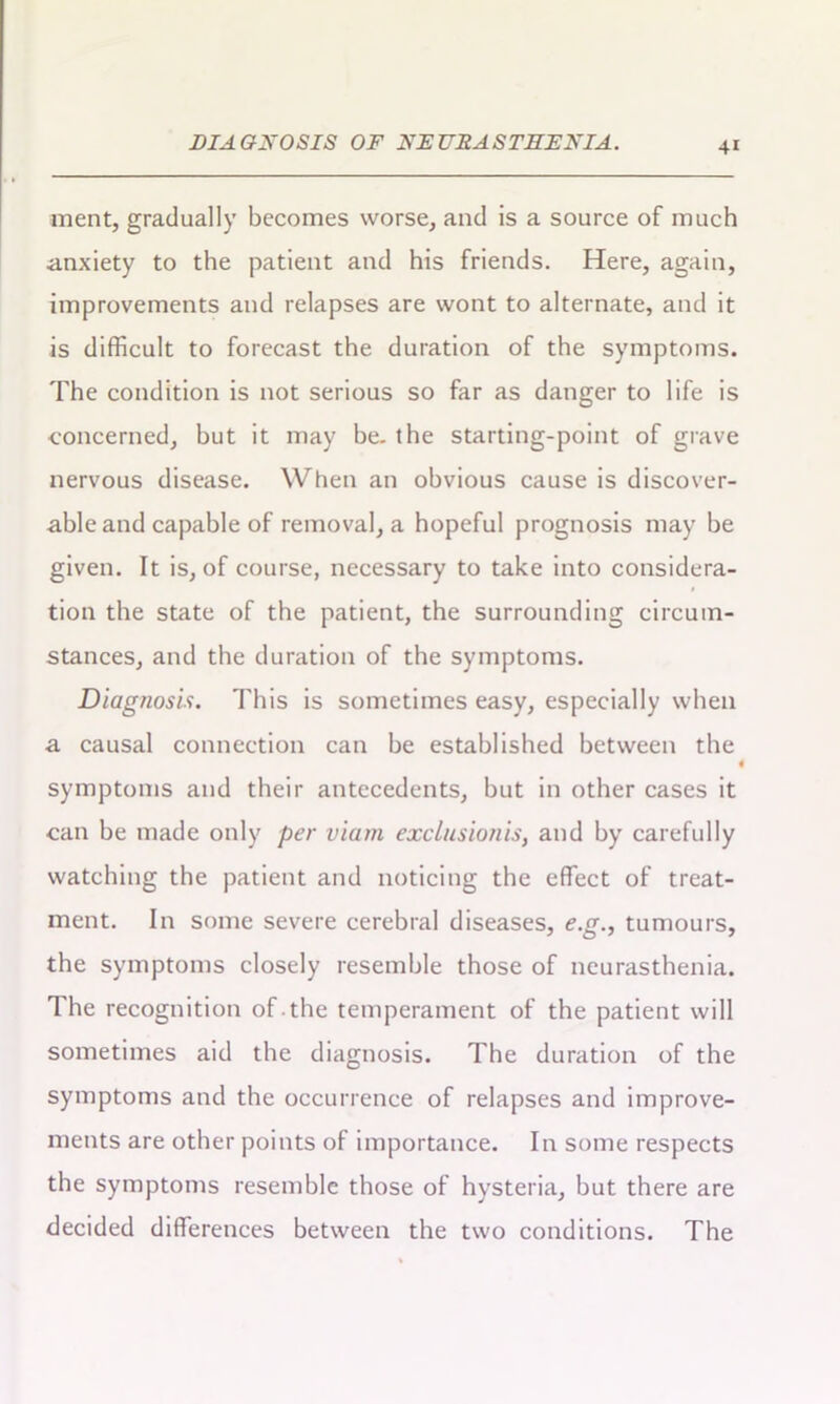 ment, gradually becomes worse, and is a source of much anxiety to the patient and his friends. Here, again, improvements and relapses are wont to alternate, and it is difficult to forecast the duration of the symptoms. The condition is not serious so far as danger to life is concerned, but it may be. the starting-point of grave nervous disease. When an obvious cause is discover- able and capable of removal, a hopeful prognosis may be given. It is, of course, necessary to take into considera- tion the state of the patient, the surrounding circum- stances, and the duration of the symptoms. Diagnosis. This is sometimes easy, especially when a causal connection can be established between the ( symptoms and their antecedents, but in other cases it can be made only per viam exclusionis, and by carefully watching the patient and noticing the effect of treat- ment. In some severe cerebral diseases, e.g., tumours, the symptoms closely resemble those of neurasthenia. The recognition of .the temperament of the patient will sometimes aid the diagnosis. The duration of the symptoms and the occurrence of relapses and improve- ments are other points of importance. In some respects the symptoms resemble those of hysteria, but there are decided differences between the two conditions. The