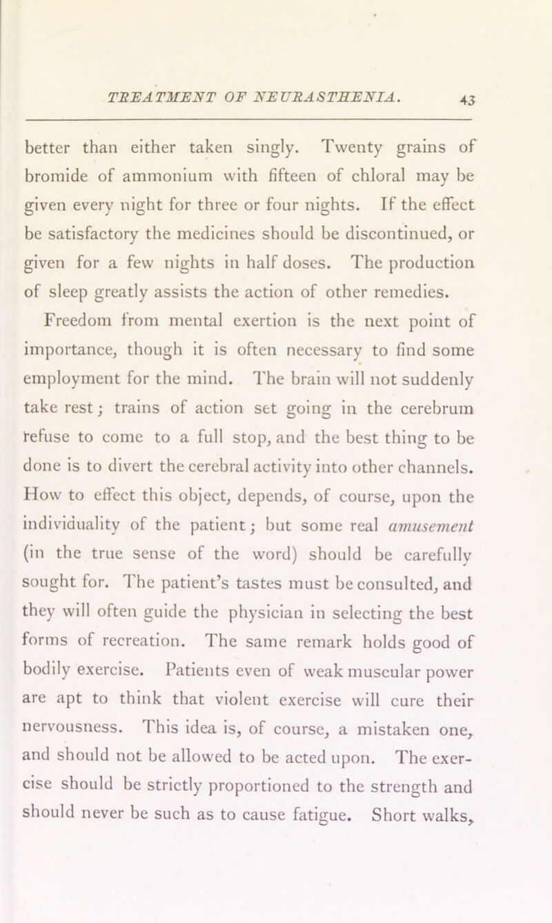 better than either taken singly. Twenty grains of bromide of ammonium with fifteen of chloral may he given every night for three or four nights. If the effect be satisfactory the medicines should he discontinued, or given for a few nights in half doses. The production of sleep greatly assists the action of other remedies. Freedom from mental exertion is the next point of importance, though it is often necessary to find some employment for the mind. The brain will not suddenly take rest; trains of action set going in the cerebrum refuse to come to a full stop, and the best thing to he done is to divert the cerebral activity into other channels. How to effect this object, depends, of course, upon the individuality of the patient; hut some real amusement (in the true sense of the word) should be carefully sought for. 1 he patient’s tastes must he consulted, and they will often guide the physician in selecting the best forms of recreation. The same remark holds good of bodily exercise. Patients even of weak muscular power are apt to think that violent exercise will cure their nervousness. This idea is, of course, a mistaken one, and should not he allowed to be acted upon. The exer- cise should be strictly proportioned to the strength and should never be such as to cause fatigue. Short walks.