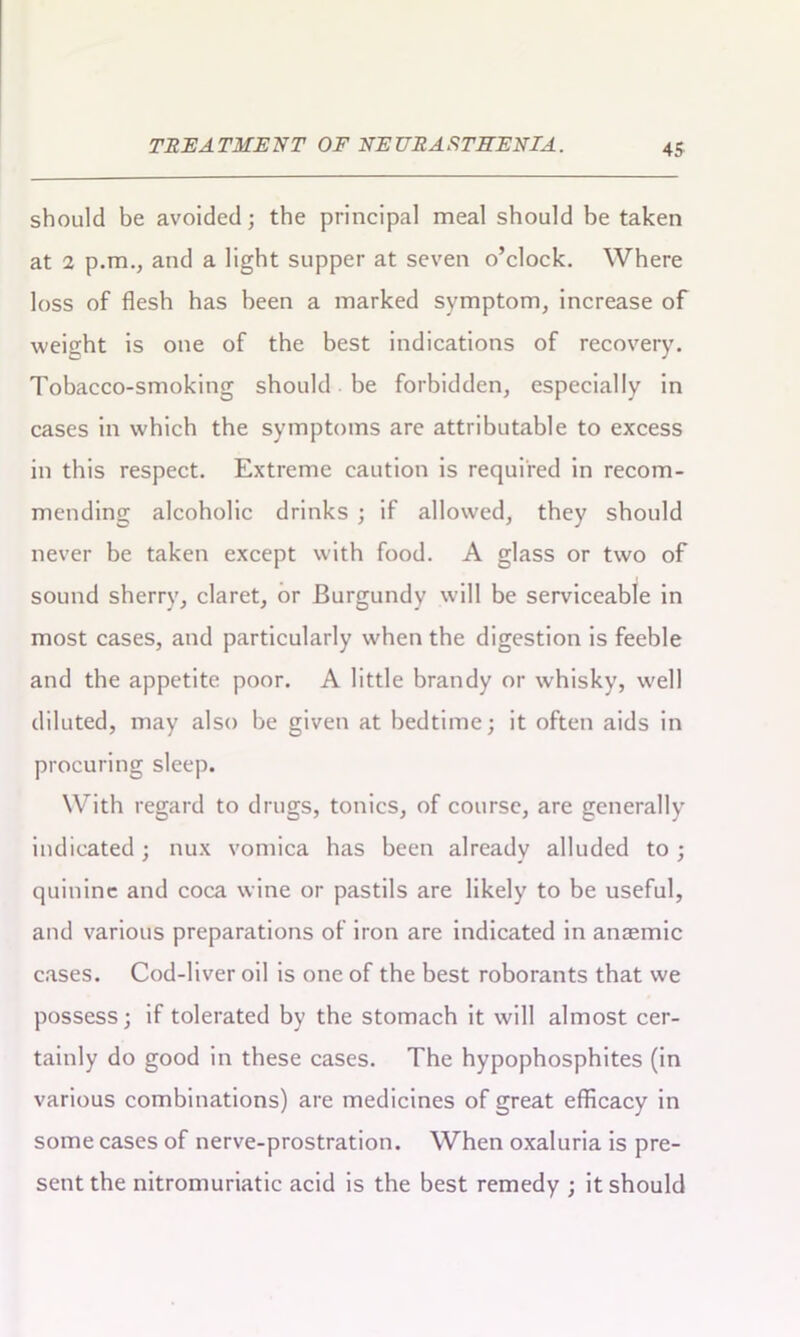 should be avoided; the principal meal should he taken at 2 p.m., and a light supper at seven o’clock. Where loss of flesh has been a marked symptom, increase of weight is one of the best indications of recovery. Tobacco-smoking should be forbidden, especially in cases in which the symptoms are attributable to excess in this respect. Extreme caution is required in recom- mending alcoholic drinks ; if allowed, they should never be taken except with food. A glass or two of sound sherry, claret, or Burgundy will be serviceable in most cases, and particularly when the digestion is feeble and the appetite poor. A little brandy or w'hisky, well diluted, may also be given at bedtime; it often aids in procuring sleep. With regard to drugs, tonics, of course, are generally indicated; nux vomica has been already alluded to ; quinine and coca wine or pastils are likely to be useful, and various preparations of iron are indicated in anaemic cases. Cod-liver oil is one of the best roborants that we possess; if tolerated by the stomach it will almost cer- tainly do good in these cases. The hypophosphites (in various combinations) are medicines of great efficacy in some cases of nerve-prostration. When oxaluria is pre- sent the nitromuriatic acid is the best remedy ; it should