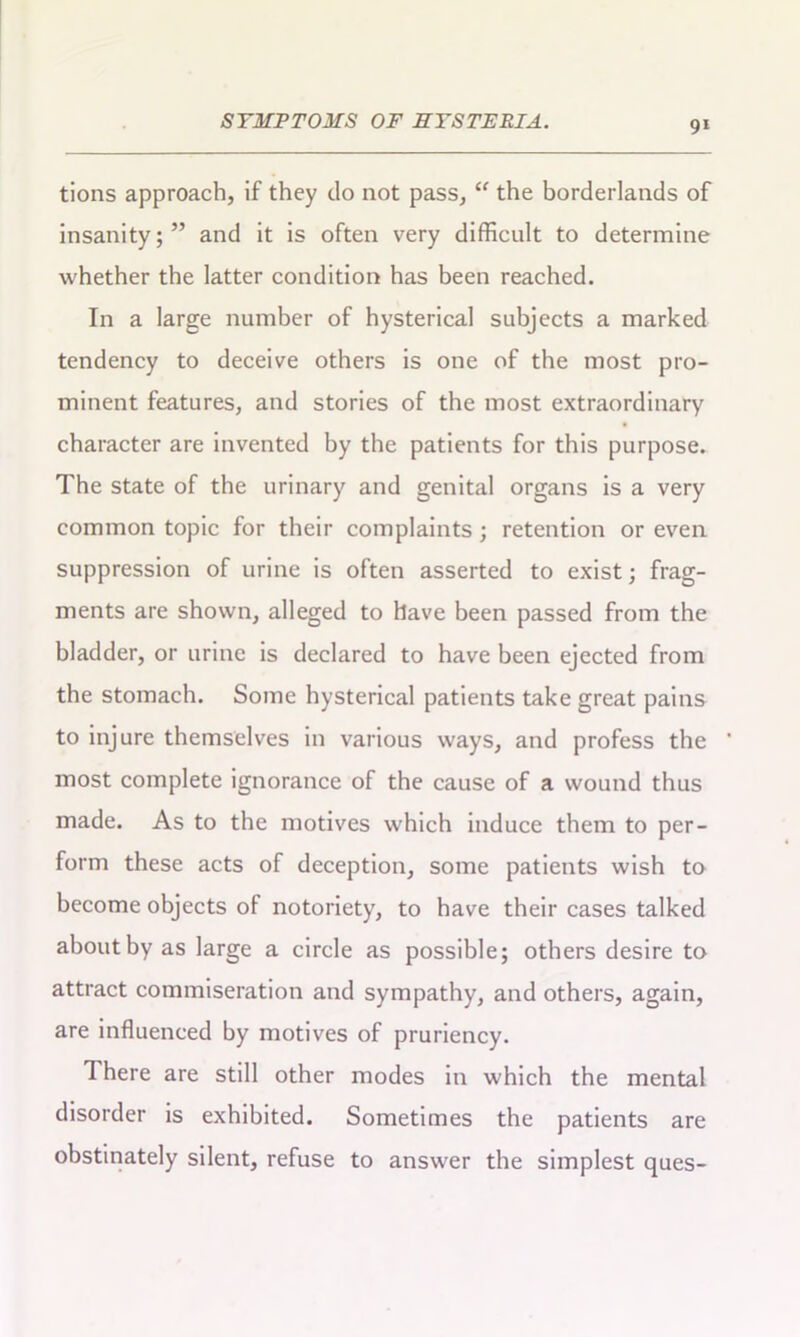 tions approach, if they do not pass, “ the borderlands of insanity;” and it is often very difficult to determine whether the latter condition has been reached. In a large number of hysterical subjects a marked tendency to deceive others is one of the most pro- minent features, and stories of the most extraordinary character are invented by the patients for this purpose. The state of the urinary and genital organs is a very common topic for their complaints; retention or even suppression of urine is often asserted to exist; frag- ments are shown, alleged to have been passed from the bladder, or urine is declared to have been ejected from the stomach. Some hysterical patients take great pains to injure themselves in various ways, and profess the most complete ignorance of the cause of a wound thus made. As to the motives which induce them to per- form these acts of deception, some patients wish to become objects of notoriety, to have their cases talked about by as large a circle as possible; others desire to attract commiseration and sympathy, and others, again, are influenced by motives of pruriency. There are still other modes in which the mental disorder is exhibited. Sometimes the patients are obstinately silent, refuse to answer the simplest ques-