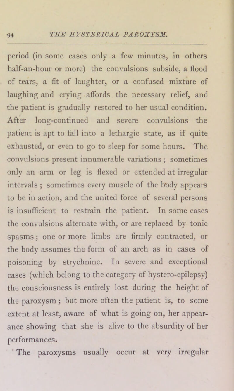 period (in some cases only a few minutes, in others half-an-hour or more) the convulsions subside, a flood of tears, a fit of laughter, or a confused mixture of laughing and crying affords the necessary relief, and the patient is gradually restored to her usual condition. After long-continued and severe convulsions the patient is apt to fall into a lethargic state, as if quite exhausted, or even to go to sleep for some hours. The convulsions present innumerable variations; sometimes only an arm or leg is flexed or extended at irregular intervals ; sometimes every muscle of the body appears to be in action, and the united force of several persons is insufficient to restrain the patient. In some cases the convulsions alternate with, or are replaced by tonic spasms; one or more limbs are firmly contracted, or the body assumes the form of an arch as in cases of poisoning by strychnine. In severe and exceptional cases (which belong to the category of hystero-epilepsy) the consciousness is entirely lost during the height of the paroxysm; but more often the patient is, to some extent at least, aware of what is going on, her appear- ance showing that she is alive to the absurdity of her performances. ' The paroxysms usually occur at very irregular